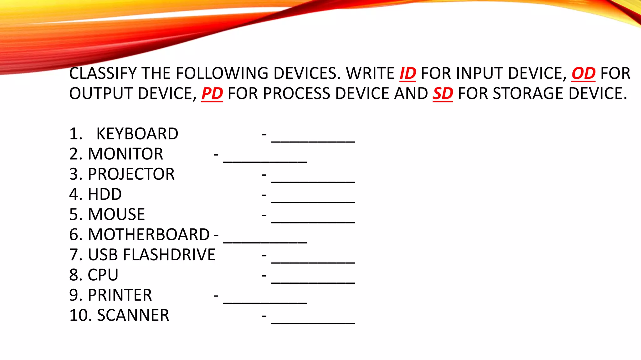 CLASSIFY THE FOLLOWING DEVICES. WRITE ID FOR INPUT DEVICE, OD FOR
OUTPUT DEVICE, PD FOR PROCESS DEVICE AND SD FOR STORAGE DEVICE.
1. KEYBOARD - _________
2. MONITOR - _________
3. PROJECTOR - _________
4. HDD - _________
5. MOUSE - _________
6. MOTHERBOARD - _________
7. USB FLASHDRIVE - _________
8. CPU - _________
9. PRINTER - _________
10. SCANNER - _________
 