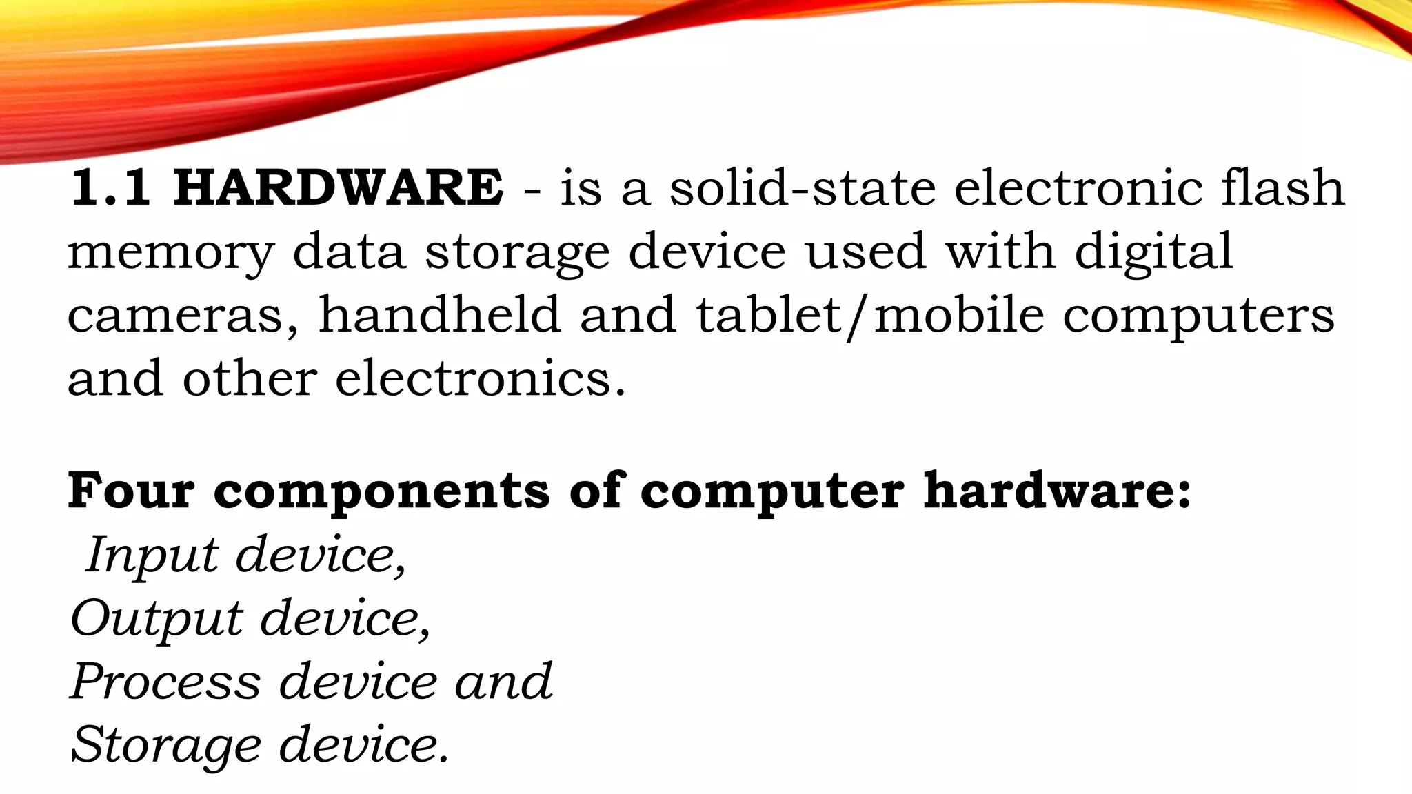 1.1 HARDWARE - is a solid-state electronic flash
memory data storage device used with digital
cameras, handheld and tablet/mobile computers
and other electronics.
Four components of computer hardware:
Input device,
Output device,
Process device and
Storage device.
 