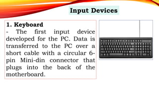 1. Keyboard
- The first input device
developed for the PC. Data is
transferred to the PC over a
short cable with a circular 6-
pin Mini-din connector that
plugs into the back of the
motherboard.
Input Devices
 