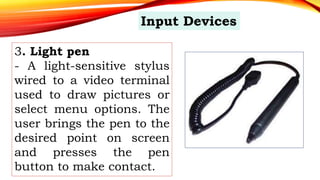 3. Light pen
- A light-sensitive stylus
wired to a video terminal
used to draw pictures or
select menu options. The
user brings the pen to the
desired point on screen
and presses the pen
button to make contact.
Input Devices
 