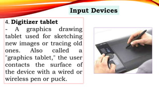 4. Digitizer tablet
- A graphics drawing
tablet used for sketching
new images or tracing old
ones. Also called a
"graphics tablet," the user
contacts the surface of
the device with a wired or
wireless pen or puck.
Input Devices
 