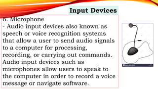 6. Microphone
- Audio input devices also known as
speech or voice recognition systems
that allow a user to send audio signals
to a computer for processing,
recording, or carrying out commands.
Audio input devices such as
microphones allow users to speak to
the computer in order to record a voice
message or navigate software.
Input Devices
 