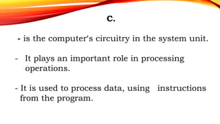 C.
- is the computer’s circuitry in the system unit.
- It plays an important role in processing
operations.
- It is used to process data, using instructions
from the program.
 