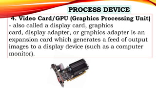 4. Video Card/GPU (Graphics Processing Unit)
- also called a display card, graphics
card, display adapter, or graphics adapter is an
expansion card which generates a feed of output
images to a display device (such as a computer
monitor).
 