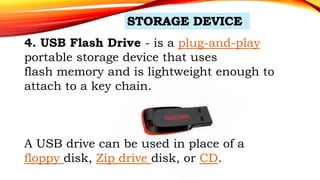 4. USB Flash Drive - is a plug-and-play
portable storage device that uses
flash memory and is lightweight enough to
attach to a key chain.
A USB drive can be used in place of a
floppy disk, Zip drive disk, or CD.
 