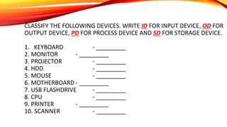 CLASSIFY THE FOLLOWING DEVICES. WRITE ID FOR INPUT DEVICE, OD FOR
OUTPUT DEVICE, PD FOR PROCESS DEVICE AND SD FOR STORAGE DEVICE.
1. KEYBOARD - _________
2. MONITOR - _________
3. PROJECTOR - _________
4. HDD - _________
5. MOUSE - _________
6. MOTHERBOARD - _________
7. USB FLASHDRIVE - _________
8. CPU - _________
9. PRINTER - _________
10. SCANNER - _________
 