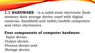 1.1 HARDWARE - is a solid-state electronic flash
memory data storage device used with digital
cameras, handheld and tablet/mobile computers
and other electronics.
Four components of computer hardware:
Input device,
Output device,
Process device and
Storage device.
 
