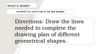 WHAT’S MORE?
ACTIVITY #5: LET’S TRY IT ON THE BOARD!
Directions: Draw the lines
needed to complete the
drawing plan of different
geometrical shapes.
 