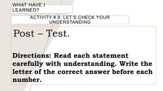 WHAT HAVE I
LEARNED?
ACTIVITY # 8: LET’S CHECK YOUR
UNDERSTANDING
Post – Test.
Directions: Read each statement
carefully with understanding. Write the
letter of the correct answer before each
number.
 