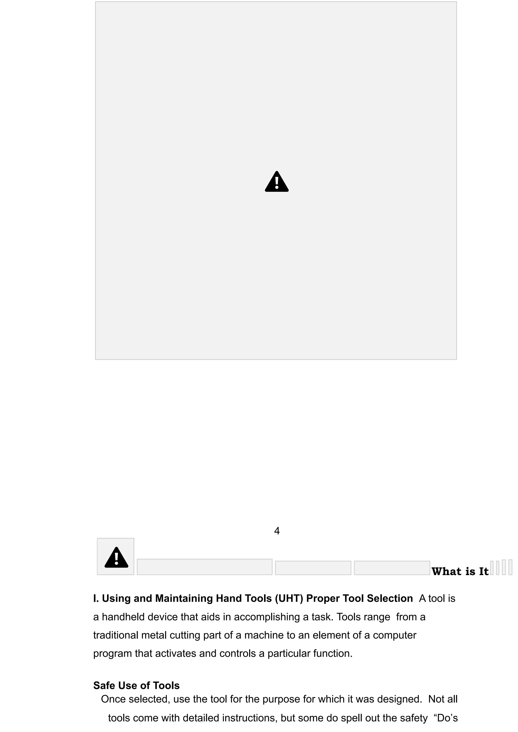 4
What is It
I. Using and Maintaining Hand Tools (UHT) Proper Tool Selection A tool is
a handheld device that aids in accomplishing a task. Tools range from a
traditional metal cutting part of a machine to an element of a computer
program that activates and controls a particular function.
Safe Use of Tools
Once selected, use the tool for the purpose for which it was designed. Not all
tools come with detailed instructions, but some do spell out the safety “Do’s
 