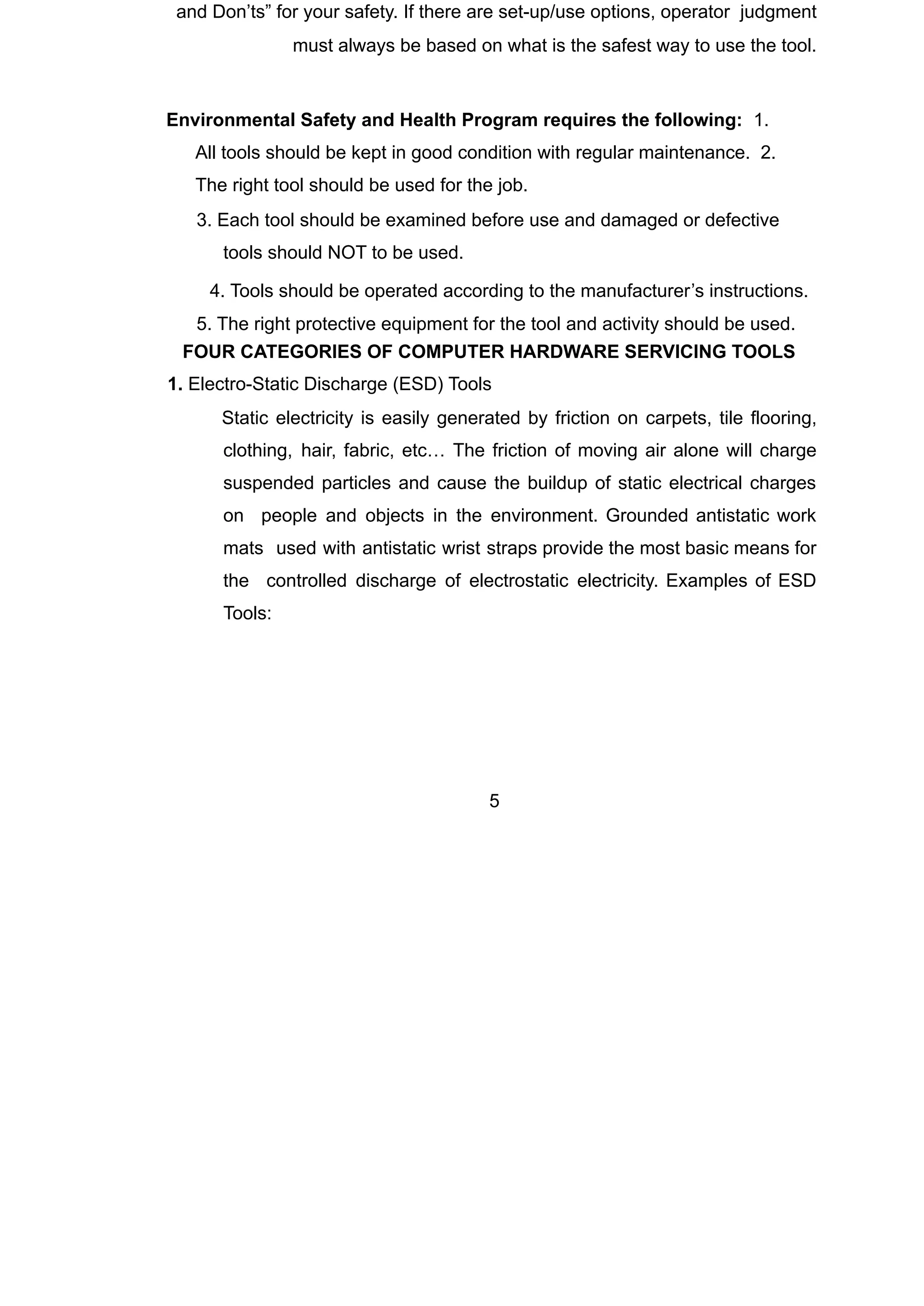 and Don’ts” for your safety. If there are set-up/use options, operator judgment
must always be based on what is the safest way to use the tool.
Environmental Safety and Health Program requires the following: 1.
All tools should be kept in good condition with regular maintenance. 2.
The right tool should be used for the job.
3. Each tool should be examined before use and damaged or defective
tools should NOT to be used.
4. Tools should be operated according to the manufacturer’s instructions.
5. The right protective equipment for the tool and activity should be used.
FOUR CATEGORIES OF COMPUTER HARDWARE SERVICING TOOLS
1. Electro-Static Discharge (ESD) Tools
🞆 Static electricity is easily generated by friction on carpets, tile flooring,
clothing, hair, fabric, etc… The friction of moving air alone will charge
suspended particles and cause the buildup of static electrical charges
on people and objects in the environment. Grounded antistatic work
mats used with antistatic wrist straps provide the most basic means for
the controlled discharge of electrostatic electricity. Examples of ESD
Tools:
5
 