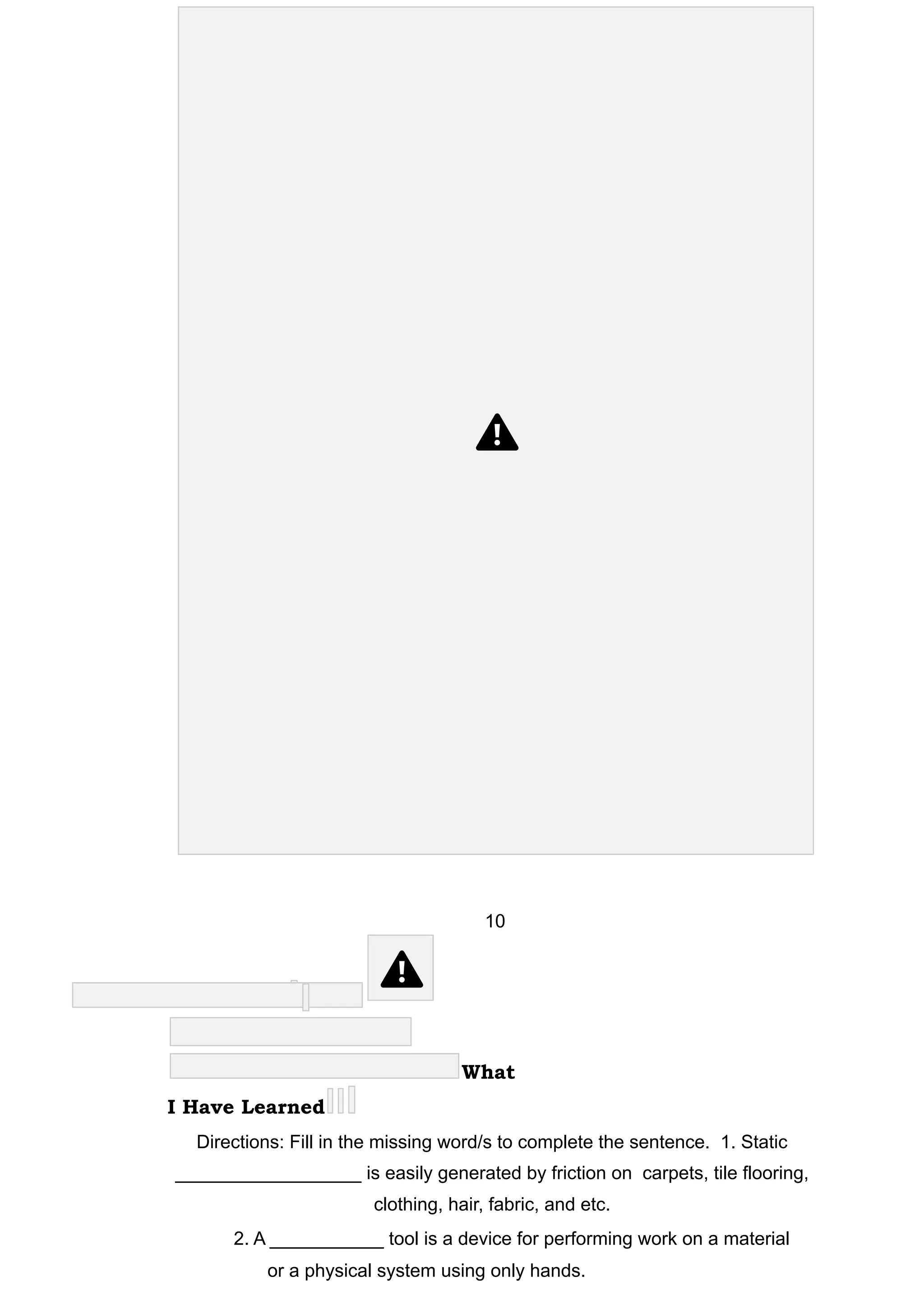 10
What
I Have Learned
Directions: Fill in the missing word/s to complete the sentence. 1. Static
__________________ is easily generated by friction on carpets, tile flooring,
clothing, hair, fabric, and etc.
2. A ___________ tool is a device for performing work on a material
or a physical system using only hands.
 