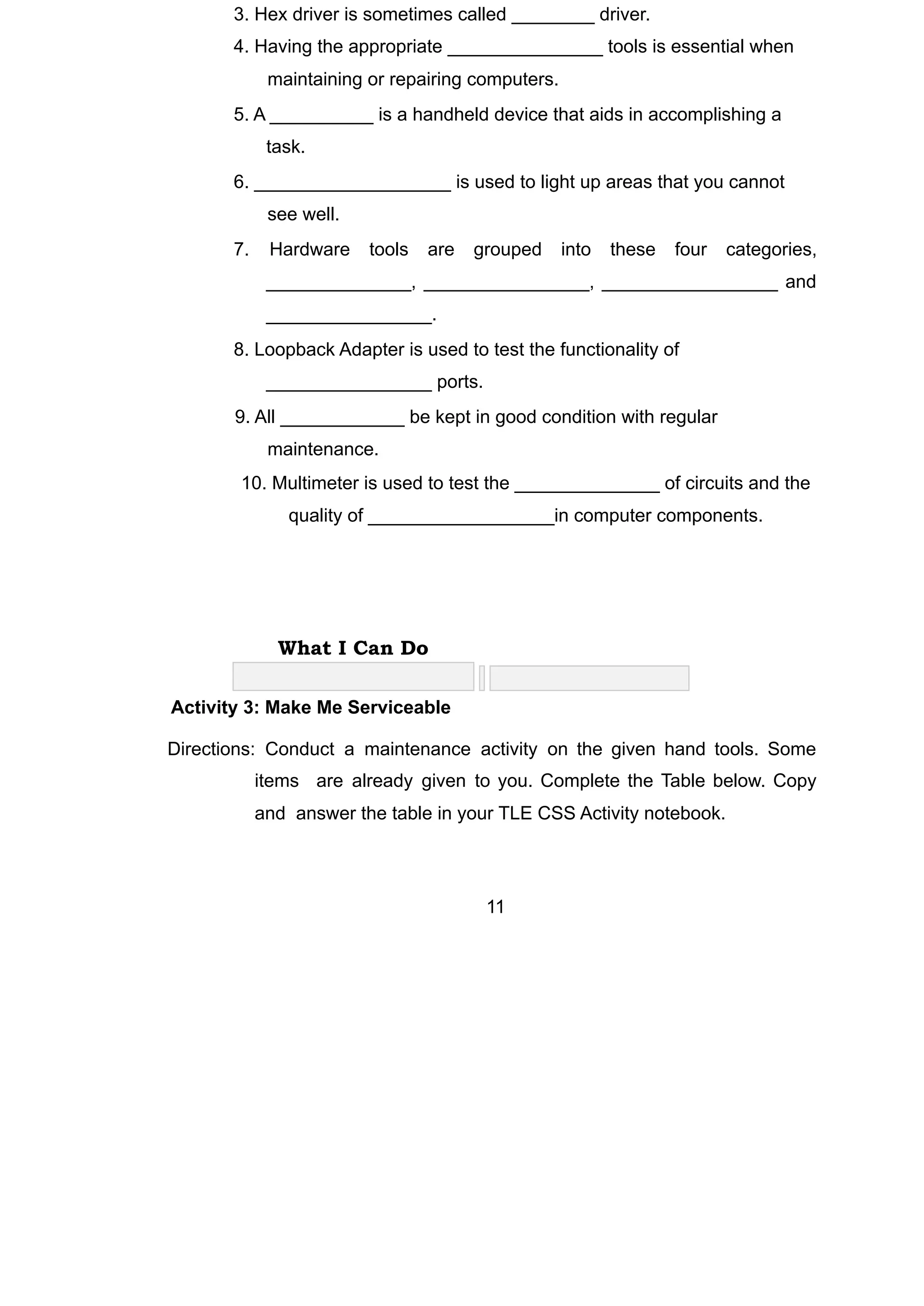 3. Hex driver is sometimes called ________ driver.
4. Having the appropriate _______________ tools is essential when
maintaining or repairing computers.
5. A __________ is a handheld device that aids in accomplishing a
task.
6. ___________________ is used to light up areas that you cannot
see well.
7. Hardware tools are grouped into these four categories,
______________, ________________, _________________ and
________________.
8. Loopback Adapter is used to test the functionality of
________________ ports.
9. All ____________ be kept in good condition with regular
maintenance.
10. Multimeter is used to test the ______________ of circuits and the
quality of __________________in computer components.
What I Can Do
Activity 3: Make Me Serviceable
Directions: Conduct a maintenance activity on the given hand tools. Some
items are already given to you. Complete the Table below. Copy
and answer the table in your TLE CSS Activity notebook.
11
 