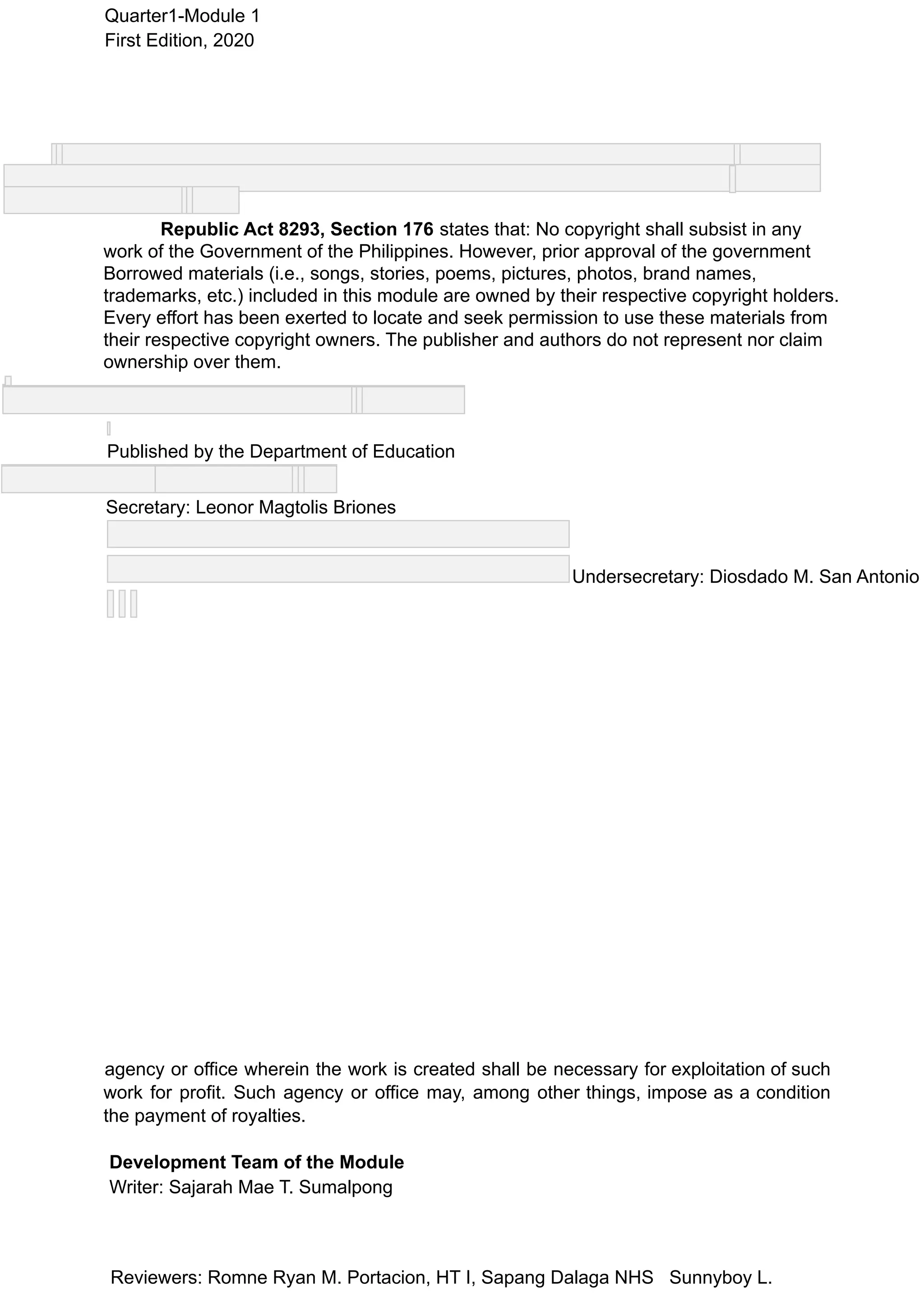 Quarter1-Module 1
First Edition, 2020
Republic Act 8293, Section 176 states that: No copyright shall subsist in any
work of the Government of the Philippines. However, prior approval of the government
Borrowed materials (i.e., songs, stories, poems, pictures, photos, brand names,
trademarks, etc.) included in this module are owned by their respective copyright holders.
Every effort has been exerted to locate and seek permission to use these materials from
their respective copyright owners. The publisher and authors do not represent nor claim
ownership over them.
Published by the Department of Education
Secretary: Leonor Magtolis Briones
Undersecretary: Diosdado M. San Antonio
agency or office wherein the work is created shall be necessary for exploitation of such
work for profit. Such agency or office may, among other things, impose as a condition
the payment of royalties.
Development Team of the Module
Writer: Sajarah Mae T. Sumalpong
Reviewers: Romne Ryan M. Portacion, HT I, Sapang Dalaga NHS Sunnyboy L.
 
