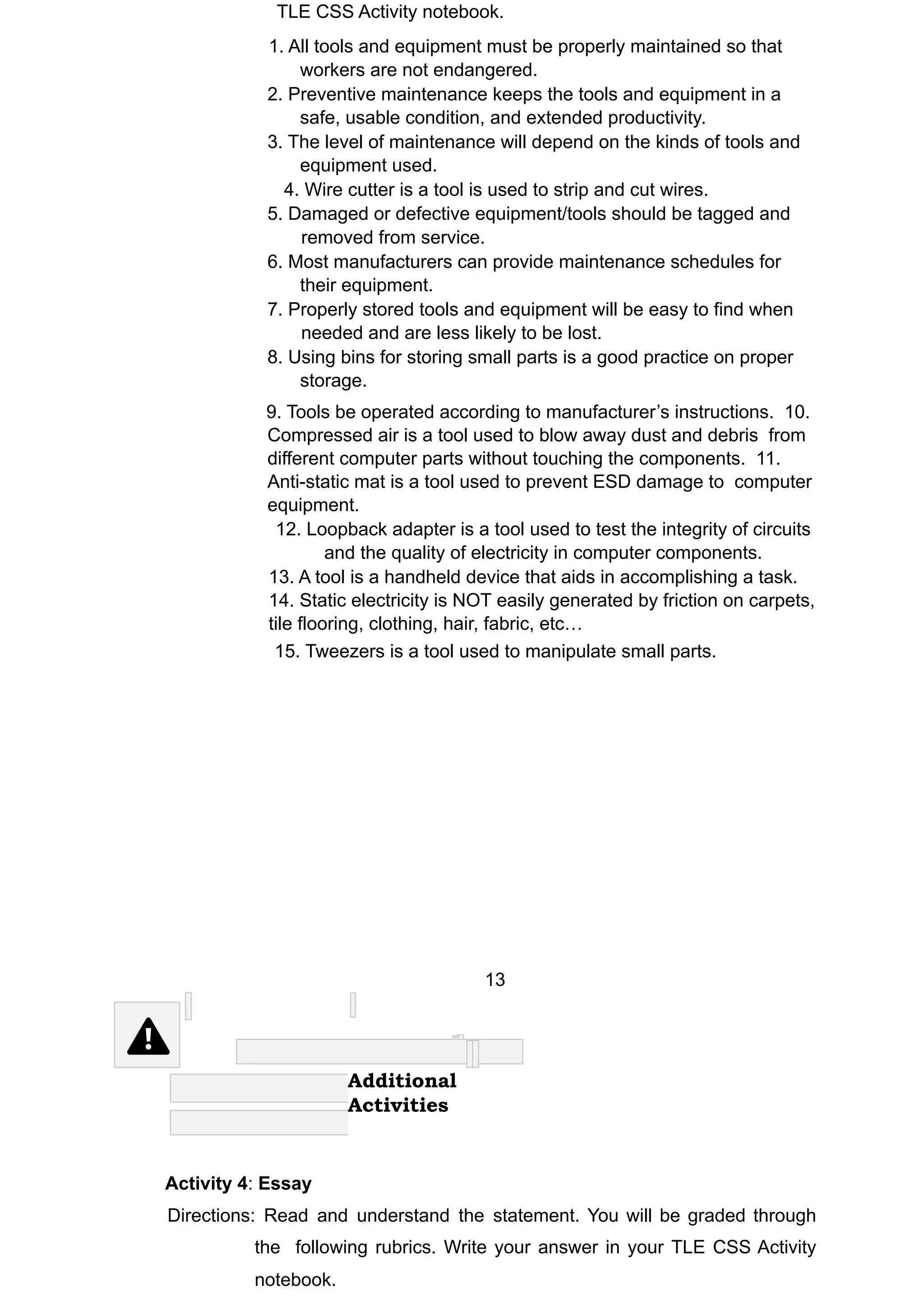 TLE CSS Activity notebook.
1. All tools and equipment must be properly maintained so that
workers are not endangered.
2. Preventive maintenance keeps the tools and equipment in a
safe, usable condition, and extended productivity.
3. The level of maintenance will depend on the kinds of tools and
equipment used.
4. Wire cutter is a tool is used to strip and cut wires.
5. Damaged or defective equipment/tools should be tagged and
removed from service.
6. Most manufacturers can provide maintenance schedules for
their equipment.
7. Properly stored tools and equipment will be easy to find when
needed and are less likely to be lost.
8. Using bins for storing small parts is a good practice on proper
storage.
9. Tools be operated according to manufacturer’s instructions. 10.
Compressed air is a tool used to blow away dust and debris from
different computer parts without touching the components. 11.
Anti-static mat is a tool used to prevent ESD damage to computer
equipment.
12. Loopback adapter is a tool used to test the integrity of circuits
and the quality of electricity in computer components.
13. A tool is a handheld device that aids in accomplishing a task.
14. Static electricity is NOT easily generated by friction on carpets,
tile flooring, clothing, hair, fabric, etc…
15. Tweezers is a tool used to manipulate small parts.
13
Additional
Activities
Activity 4: Essay
Directions: Read and understand the statement. You will be graded through
the following rubrics. Write your answer in your TLE CSS Activity
notebook.
 