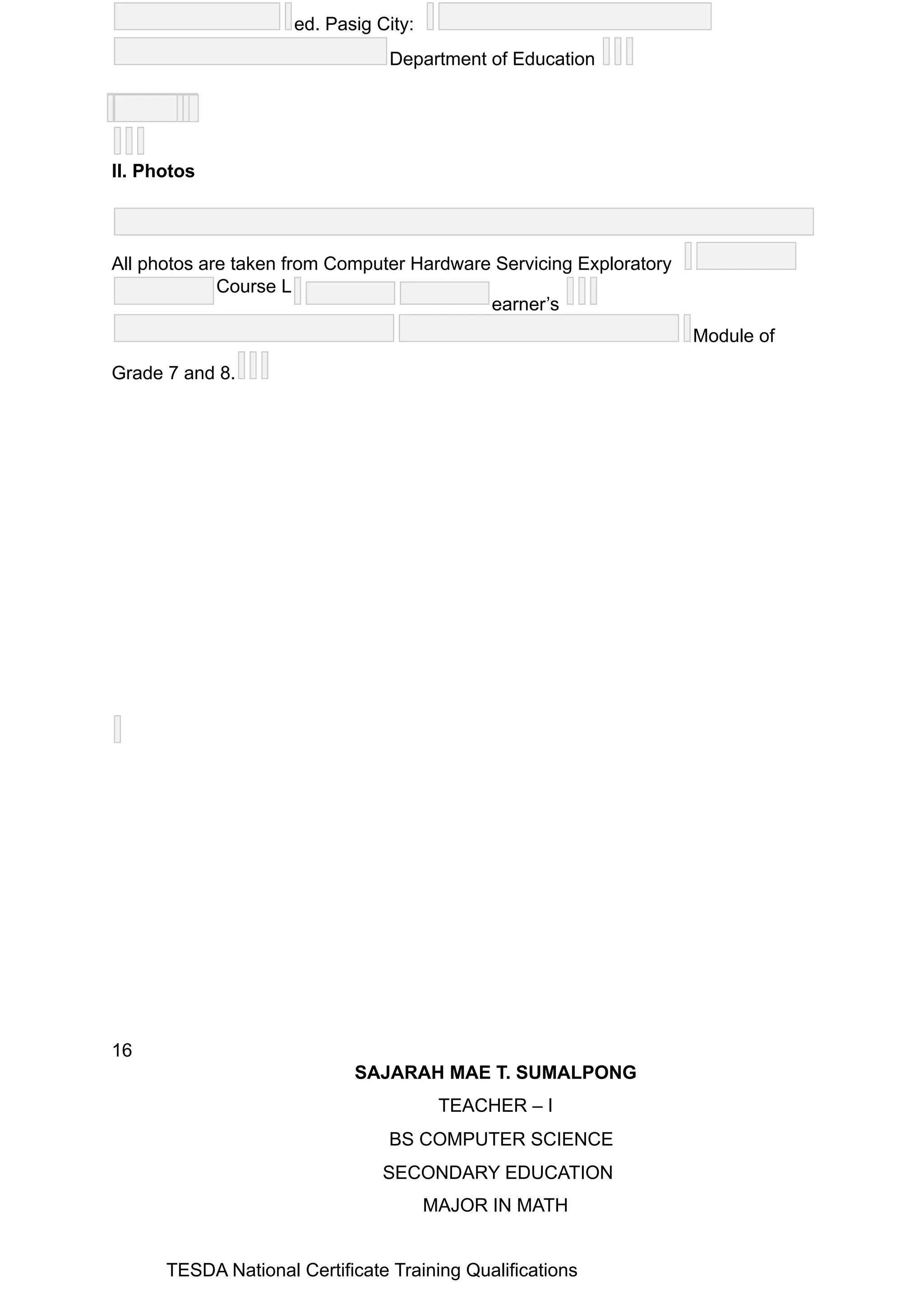 ed. Pasig City:
Department of Education
II. Photos
All photos are taken from Computer Hardware Servicing Exploratory
Course L
earner’s
Module of
Grade 7 and 8.
16
SAJARAH MAE T. SUMALPONG
TEACHER – I
BS COMPUTER SCIENCE
SECONDARY EDUCATION
MAJOR IN MATH
TESDA National Certificate Training Qualifications
 