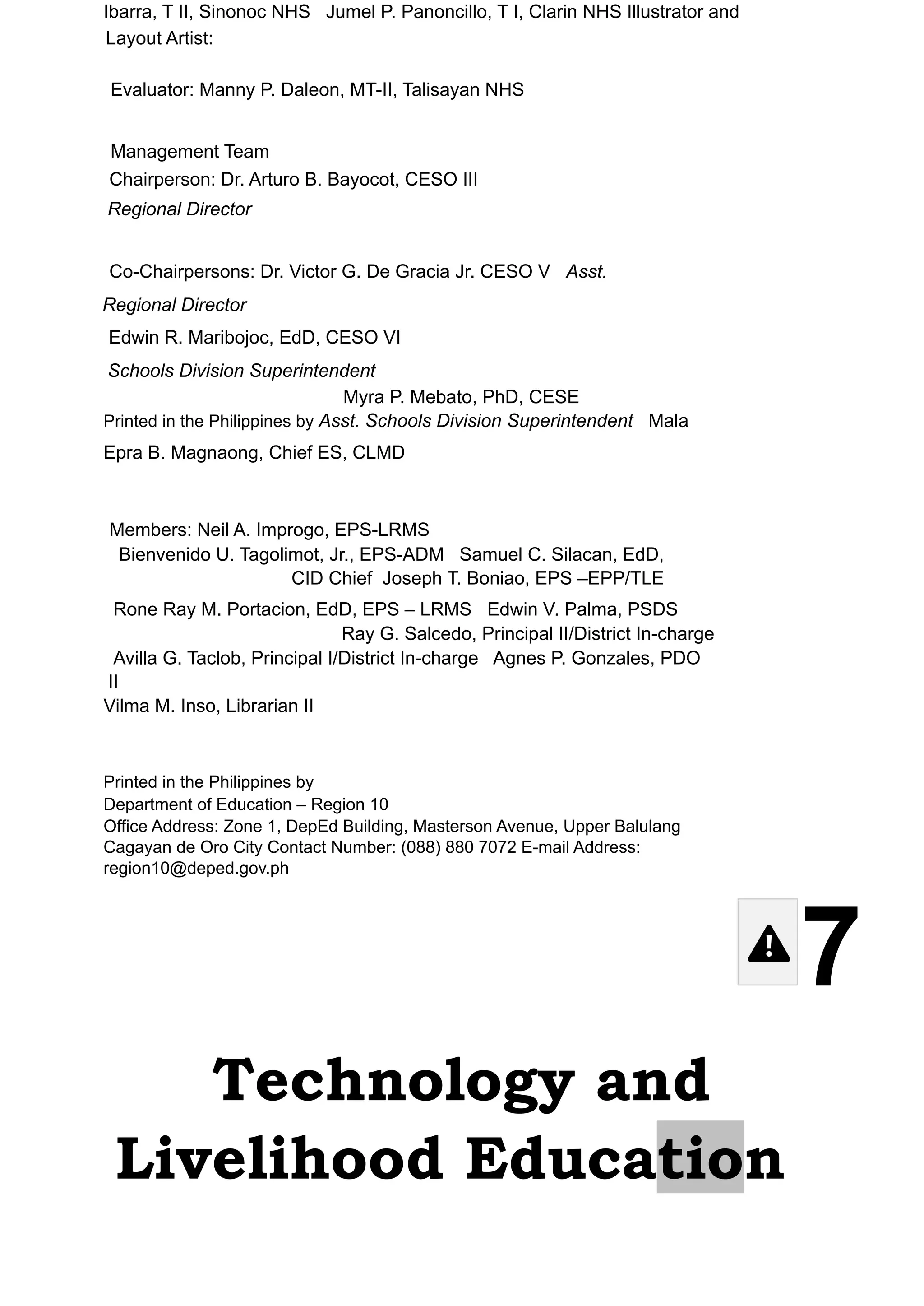 Ibarra, T II, Sinonoc NHS Jumel P. Panoncillo, T I, Clarin NHS Illustrator and
Layout Artist:
Evaluator: Manny P. Daleon, MT-II, Talisayan NHS
Management Team
Chairperson: Dr. Arturo B. Bayocot, CESO III
Regional Director
Co-Chairpersons: Dr. Victor G. De Gracia Jr. CESO V Asst.
Regional Director
Edwin R. Maribojoc, EdD, CESO VI
Schools Division Superintendent
Myra P. Mebato, PhD, CESE
Printed in the Philippines by Asst. Schools Division Superintendent Mala
Epra B. Magnaong, Chief ES, CLMD
Members: Neil A. Improgo, EPS-LRMS
Bienvenido U. Tagolimot, Jr., EPS-ADM Samuel C. Silacan, EdD,
CID Chief Joseph T. Boniao, EPS –EPP/TLE
Rone Ray M. Portacion, EdD, EPS – LRMS Edwin V. Palma, PSDS
Ray G. Salcedo, Principal II/District In-charge
Avilla G. Taclob, Principal I/District In-charge Agnes P. Gonzales, PDO
II
Vilma M. Inso, Librarian II
Printed in the Philippines by
Department of Education – Region 10
Office Address: Zone 1, DepEd Building, Masterson Avenue, Upper Balulang
Cagayan de Oro City Contact Number: (088) 880 7072 E-mail Address:
region10@deped.gov.ph
7
Technology and
Livelihood Education
 