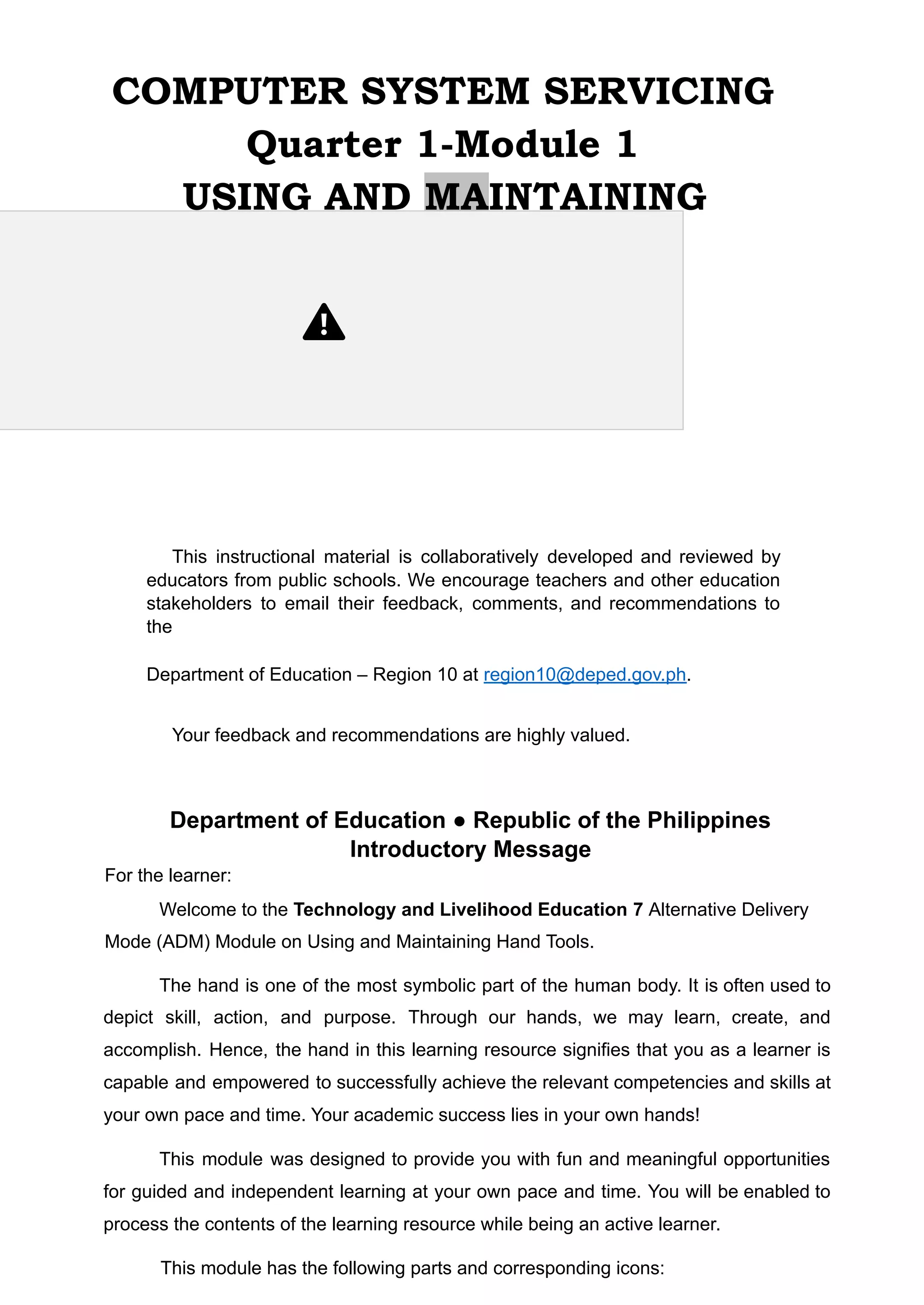 COMPUTER SYSTEM SERVICING
Quarter 1-Module 1
USING AND MAINTAINING
HAND TOOLS
This instructional material is collaboratively developed and reviewed by
educators from public schools. We encourage teachers and other education
stakeholders to email their feedback, comments, and recommendations to
the
Department of Education – Region 10 at region10@deped.gov.ph.
Your feedback and recommendations are highly valued.
Department of Education ● Republic of the Philippines
Introductory Message
For the learner:
Welcome to the Technology and Livelihood Education 7 Alternative Delivery
Mode (ADM) Module on Using and Maintaining Hand Tools.
The hand is one of the most symbolic part of the human body. It is often used to
depict skill, action, and purpose. Through our hands, we may learn, create, and
accomplish. Hence, the hand in this learning resource signifies that you as a learner is
capable and empowered to successfully achieve the relevant competencies and skills at
your own pace and time. Your academic success lies in your own hands!
This module was designed to provide you with fun and meaningful opportunities
for guided and independent learning at your own pace and time. You will be enabled to
process the contents of the learning resource while being an active learner.
This module has the following parts and corresponding icons:
 
