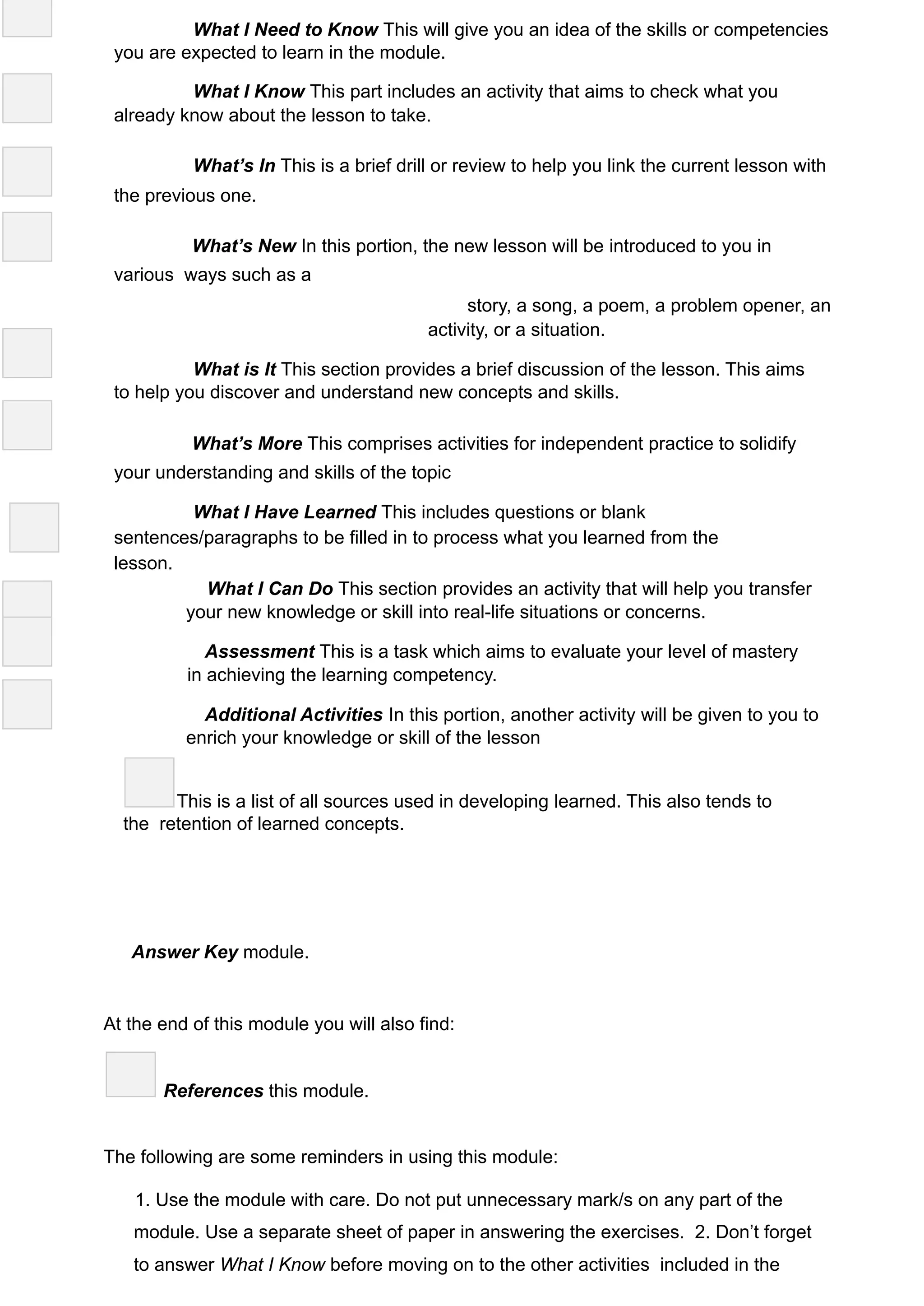 What I Need to Know This will give you an idea of the skills or competencies
you are expected to learn in the module.
What I Know This part includes an activity that aims to check what you
already know about the lesson to take.
What’s In This is a brief drill or review to help you link the current lesson with
the previous one.
What’s New In this portion, the new lesson will be introduced to you in
various ways such as a
story, a song, a poem, a problem opener, an
activity, or a situation.
What is It This section provides a brief discussion of the lesson. This aims
to help you discover and understand new concepts and skills.
What’s More This comprises activities for independent practice to solidify
your understanding and skills of the topic
What I Have Learned This includes questions or blank
sentences/paragraphs to be filled in to process what you learned from the
lesson.
What I Can Do This section provides an activity that will help you transfer
your new knowledge or skill into real-life situations or concerns.
Assessment This is a task which aims to evaluate your level of mastery
in achieving the learning competency.
Additional Activities In this portion, another activity will be given to you to
enrich your knowledge or skill of the lesson
This is a list of all sources used in developing learned. This also tends to
the retention of learned concepts.
Answer Key module.
At the end of this module you will also find:
References this module.
The following are some reminders in using this module:
1. Use the module with care. Do not put unnecessary mark/s on any part of the
module. Use a separate sheet of paper in answering the exercises. 2. Don’t forget
to answer What I Know before moving on to the other activities included in the
 