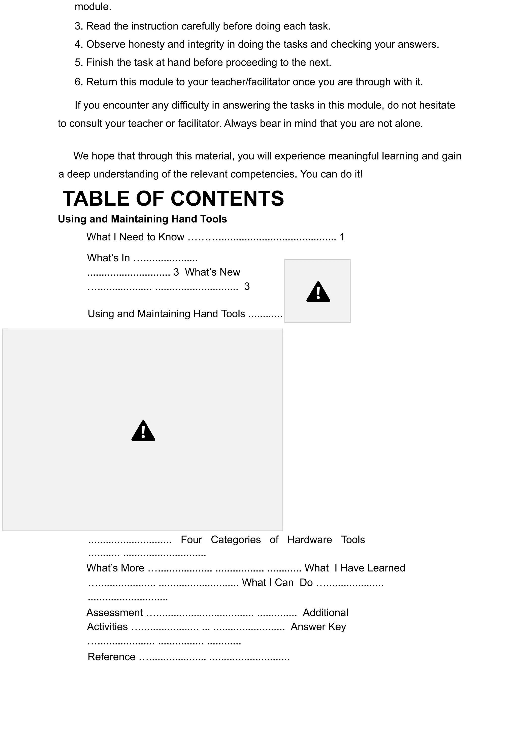module.
3. Read the instruction carefully before doing each task.
4. Observe honesty and integrity in doing the tasks and checking your answers.
5. Finish the task at hand before proceeding to the next.
6. Return this module to your teacher/facilitator once you are through with it.
If you encounter any difficulty in answering the tasks in this module, do not hesitate
to consult your teacher or facilitator. Always bear in mind that you are not alone.
We hope that through this material, you will experience meaningful learning and gain
a deep understanding of the relevant competencies. You can do it!
TABLE OF CONTENTS
Using and Maintaining Hand Tools
What I Need to Know ………......................................... 1
What’s In …...................
............................. 3 What’s New
…................... ............................. 3
Using and Maintaining Hand Tools ............
............................. Four Categories of Hardware Tools
........... .............................
What’s More …................... ................. ............ What I Have Learned
….................... ............................ What I Can Do …....................
............................
Assessment ….................................. .............. Additional
Activities ….................... ... ......................... Answer Key
….................... ................ ............
Reference ….................... ............................
 