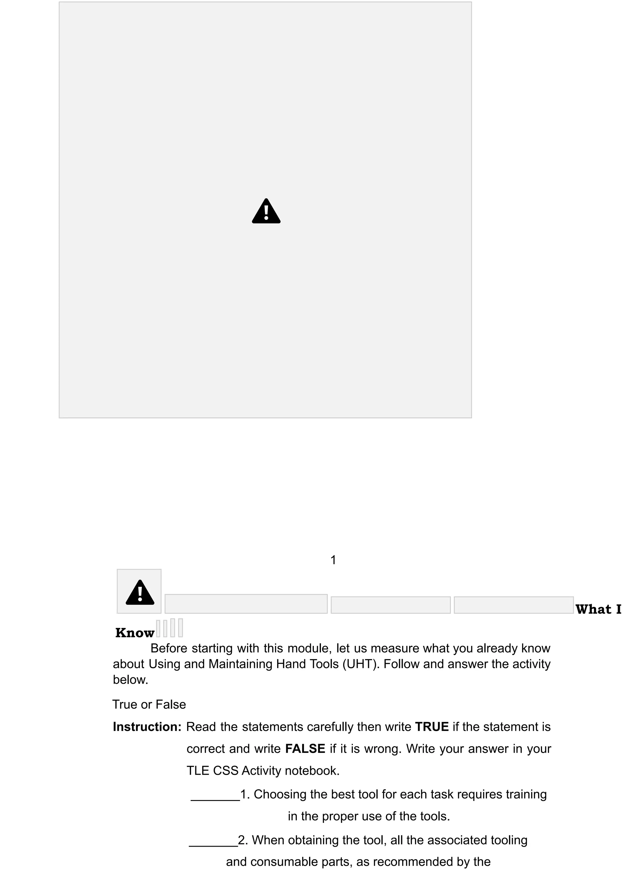 1
What I
Know
Before starting with this module, let us measure what you already know
about Using and Maintaining Hand Tools (UHT). Follow and answer the activity
below.
True or False
Instruction: Read the statements carefully then write TRUE if the statement is
correct and write FALSE if it is wrong. Write your answer in your
TLE CSS Activity notebook.
_______1. Choosing the best tool for each task requires training
in the proper use of the tools.
_______2. When obtaining the tool, all the associated tooling
and consumable parts, as recommended by the
 