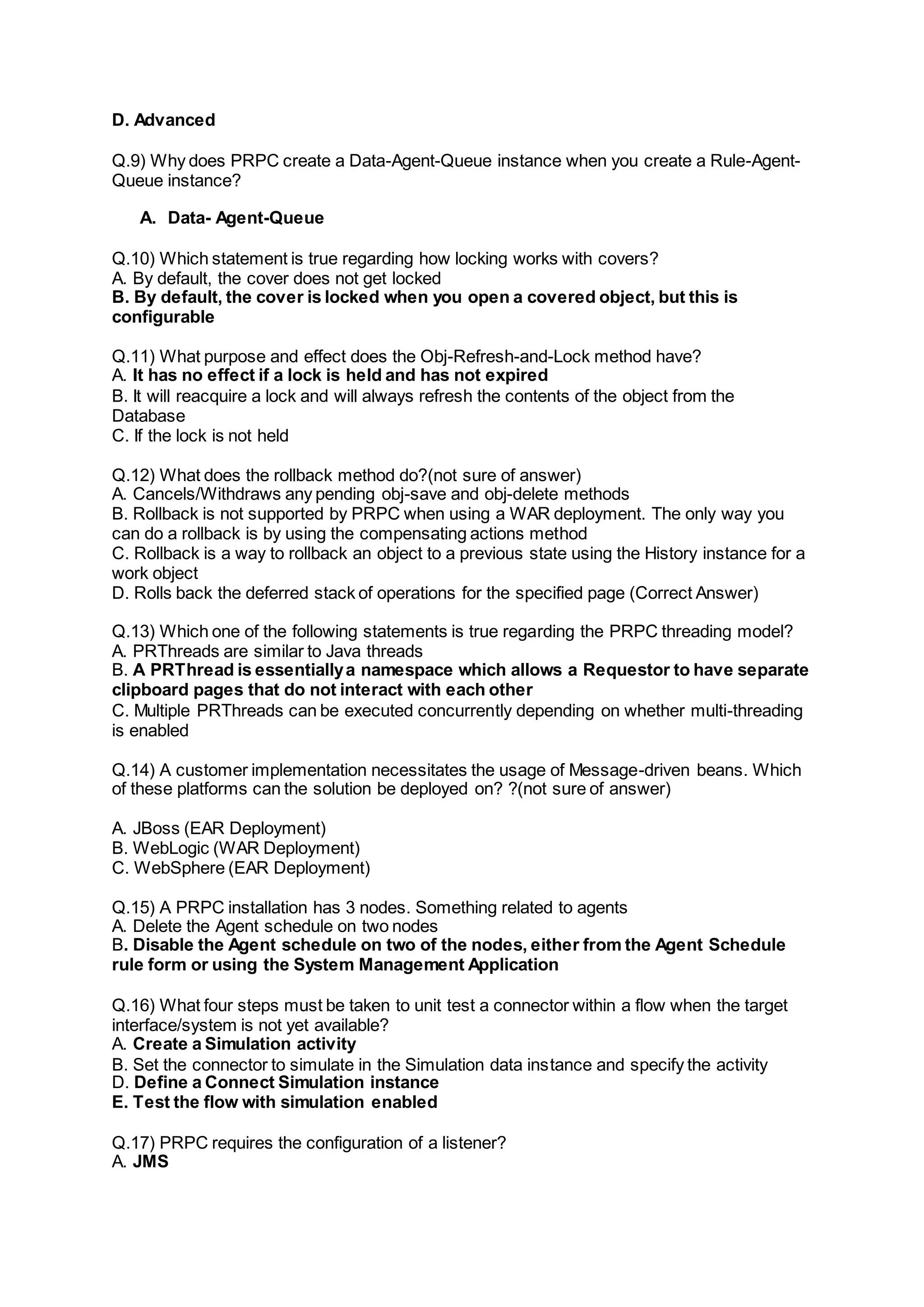 D. Advanced
Q.9) Why does PRPC create a Data-Agent-Queue instance when you create a Rule-Agent-
Queue instance?
A. Data- Agent-Queue
Q.10) Which statement is true regarding how locking works with covers?
A. By default, the cover does not get locked
B. By default, the cover is locked when you open a covered object, but this is
configurable
Q.11) What purpose and effect does the Obj-Refresh-and-Lock method have?
A. It has no effect if a lock is held and has not expired
B. It will reacquire a lock and will always refresh the contents of the object from the
Database
C. If the lock is not held
Q.12) What does the rollback method do?(not sure of answer)
A. Cancels/Withdraws any pending obj-save and obj-delete methods
B. Rollback is not supported by PRPC when using a WAR deployment. The only way you
can do a rollback is by using the compensating actions method
C. Rollback is a way to rollback an object to a previous state using the History instance for a
work object
D. Rolls back the deferred stack of operations for the specified page (Correct Answer)
Q.13) Which one of the following statements is true regarding the PRPC threading model?
A. PRThreads are similar to Java threads
B. A PRThread is essentiallya namespace which allows a Requestor to have separate
clipboard pages that do not interact with each other
C. Multiple PRThreads can be executed concurrently depending on whether multi-threading
is enabled
Q.14) A customer implementation necessitates the usage of Message-driven beans. Which
of these platforms can the solution be deployed on? ?(not sure of answer)
A. JBoss (EAR Deployment)
B. WebLogic (WAR Deployment)
C. WebSphere (EAR Deployment)
Q.15) A PRPC installation has 3 nodes. Something related to agents
A. Delete the Agent schedule on two nodes
B. Disable the Agent schedule on two of the nodes, either from the Agent Schedule
rule form or using the System Management Application
Q.16) What four steps must be taken to unit test a connector within a flow when the target
interface/system is not yet available?
A. Create a Simulation activity
B. Set the connector to simulate in the Simulation data instance and specify the activity
D. Define a Connect Simulation instance
E. Test the flow with simulation enabled
Q.17) PRPC requires the configuration of a listener?
A. JMS
 
