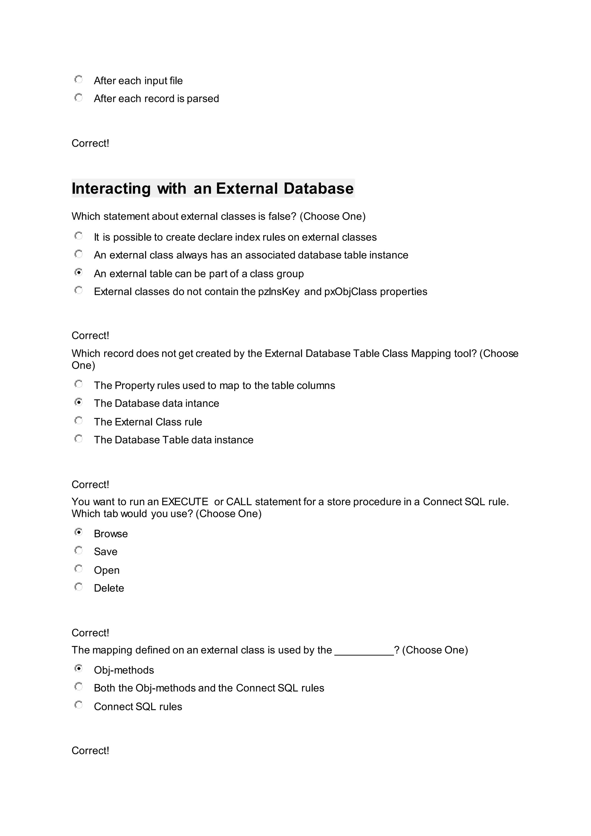 After each input file
After each record is parsed
Correct!
Interacting with an External Database
Which statement about external classes is false? (Choose One)
It is possible to create declare index rules on external classes
An external class always has an associated database table instance
An external table can be part of a class group
External classes do not contain the pzInsKey and pxObjClass properties
Correct!
Which record does not get created by the External Database Table Class Mapping tool? (Choose
One)
The Property rules used to map to the table columns
The Database data intance
The External Class rule
The Database Table data instance
Correct!
You want to run an EXECUTE or CALL statement for a store procedure in a Connect SQL rule.
Which tab would you use? (Choose One)
Browse
Save
Open
Delete
Correct!
The mapping defined on an external class is used by the __________? (Choose One)
Obj-methods
Both the Obj-methods and the Connect SQL rules
Connect SQL rules
Correct!
 