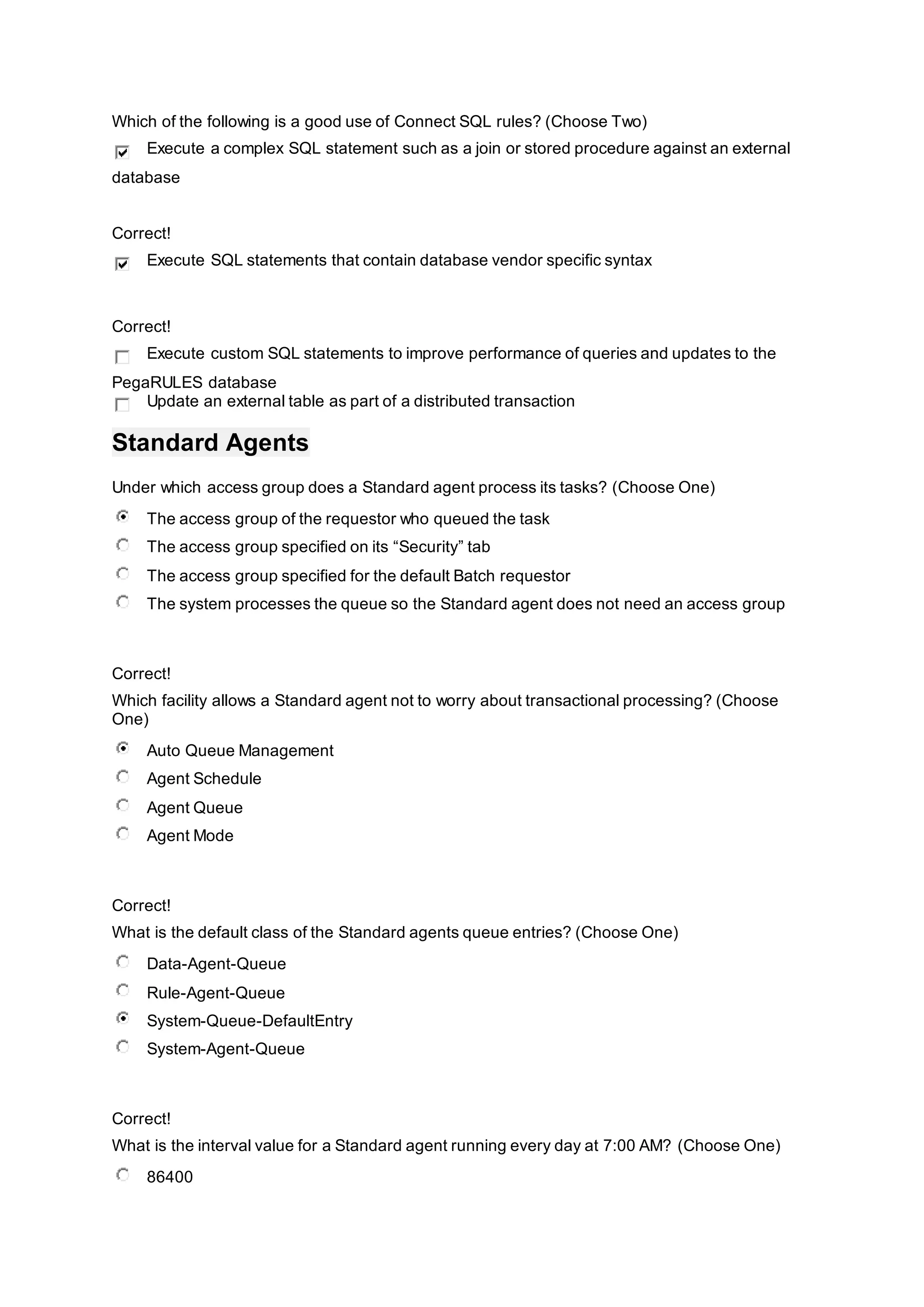 Which of the following is a good use of Connect SQL rules? (Choose Two)
Execute a complex SQL statement such as a join or stored procedure against an external
database
Correct!
Execute SQL statements that contain database vendor specific syntax
Correct!
Execute custom SQL statements to improve performance of queries and updates to the
PegaRULES database
Update an external table as part of a distributed transaction
Standard Agents
Under which access group does a Standard agent process its tasks? (Choose One)
The access group of the requestor who queued the task
The access group specified on its “Security” tab
The access group specified for the default Batch requestor
The system processes the queue so the Standard agent does not need an access group
Correct!
Which facility allows a Standard agent not to worry about transactional processing? (Choose
One)
Auto Queue Management
Agent Schedule
Agent Queue
Agent Mode
Correct!
What is the default class of the Standard agents queue entries? (Choose One)
Data-Agent-Queue
Rule-Agent-Queue
System-Queue-DefaultEntry
System-Agent-Queue
Correct!
What is the interval value for a Standard agent running every day at 7:00 AM? (Choose One)
86400
 