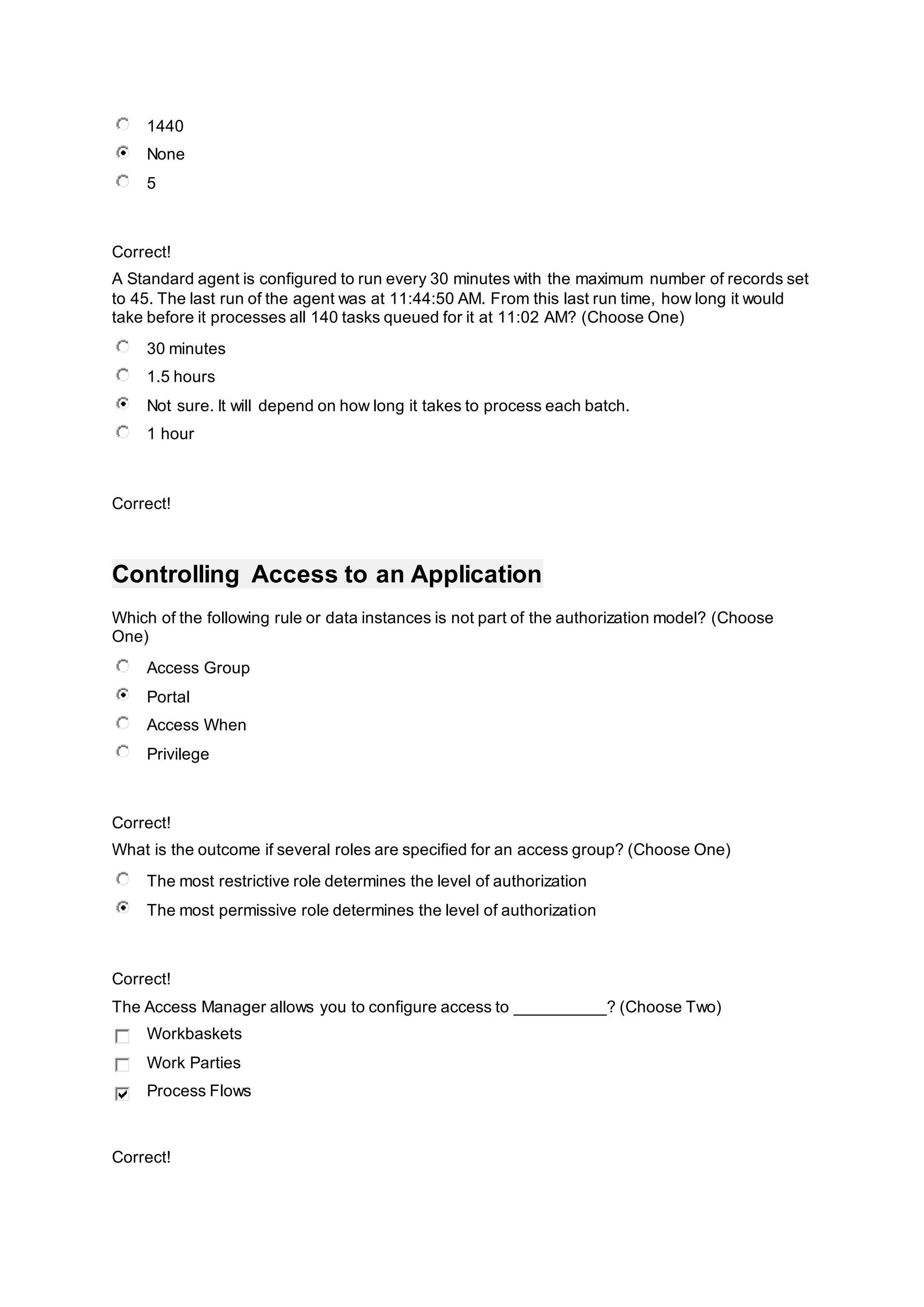 1440
None
5
Correct!
A Standard agent is configured to run every 30 minutes with the maximum number of records set
to 45. The last run of the agent was at 11:44:50 AM. From this last run time, how long it would
take before it processes all 140 tasks queued for it at 11:02 AM? (Choose One)
30 minutes
1.5 hours
Not sure. It will depend on how long it takes to process each batch.
1 hour
Correct!
Controlling Access to an Application
Which of the following rule or data instances is not part of the authorization model? (Choose
One)
Access Group
Portal
Access When
Privilege
Correct!
What is the outcome if several roles are specified for an access group? (Choose One)
The most restrictive role determines the level of authorization
The most permissive role determines the level of authorization
Correct!
The Access Manager allows you to configure access to __________? (Choose Two)
Workbaskets
Work Parties
Process Flows
Correct!
 