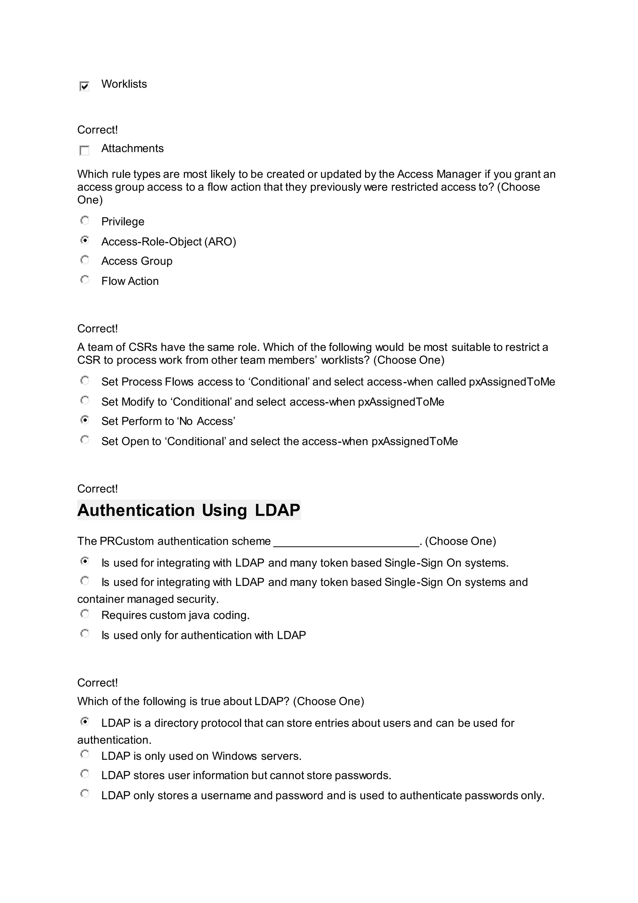 Worklists
Correct!
Attachments
Which rule types are most likely to be created or updated by the Access Manager if you grant an
access group access to a flow action that they previously were restricted access to? (Choose
One)
Privilege
Access-Role-Object (ARO)
Access Group
Flow Action
Correct!
A team of CSRs have the same role. Which of the following would be most suitable to restrict a
CSR to process work from other team members’ worklists? (Choose One)
Set Process Flows access to ‘Conditional’ and select access-when called pxAssignedToMe
Set Modify to ‘Conditional’ and select access-when pxAssignedToMe
Set Perform to ‘No Access’
Set Open to ‘Conditional’ and select the access-when pxAssignedToMe
Correct!
Authentication Using LDAP
The PRCustom authentication scheme _______________________. (Choose One)
Is used for integrating with LDAP and many token based Single-Sign On systems.
Is used for integrating with LDAP and many token based Single-Sign On systems and
container managed security.
Requires custom java coding.
Is used only for authentication with LDAP
Correct!
Which of the following is true about LDAP? (Choose One)
LDAP is a directory protocol that can store entries about users and can be used for
authentication.
LDAP is only used on Windows servers.
LDAP stores user information but cannot store passwords.
LDAP only stores a username and password and is used to authenticate passwords only.
 