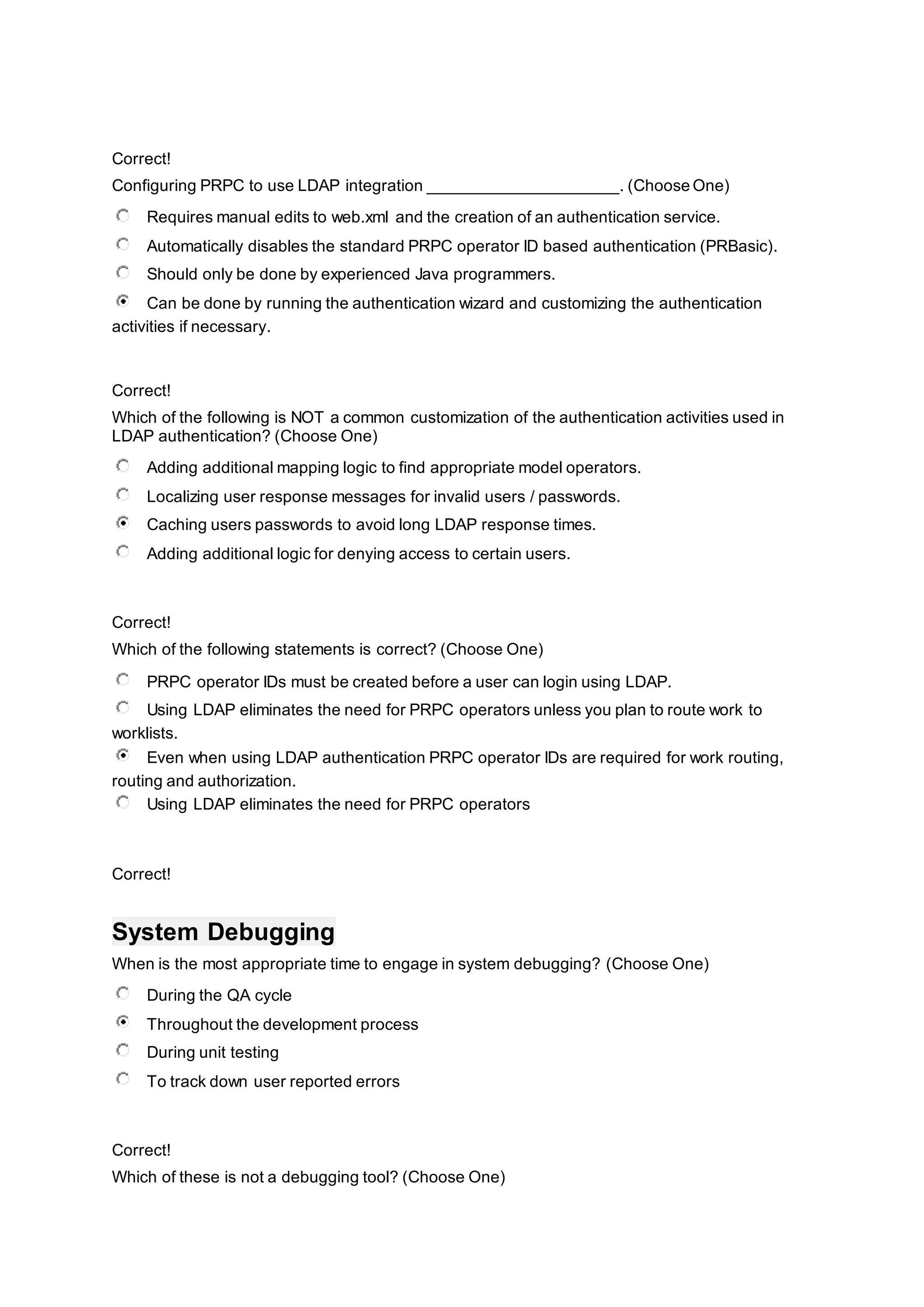 Correct!
Configuring PRPC to use LDAP integration _____________________. (Choose One)
Requires manual edits to web.xml and the creation of an authentication service.
Automatically disables the standard PRPC operator ID based authentication (PRBasic).
Should only be done by experienced Java programmers.
Can be done by running the authentication wizard and customizing the authentication
activities if necessary.
Correct!
Which of the following is NOT a common customization of the authentication activities used in
LDAP authentication? (Choose One)
Adding additional mapping logic to find appropriate model operators.
Localizing user response messages for invalid users / passwords.
Caching users passwords to avoid long LDAP response times.
Adding additional logic for denying access to certain users.
Correct!
Which of the following statements is correct? (Choose One)
PRPC operator IDs must be created before a user can login using LDAP.
Using LDAP eliminates the need for PRPC operators unless you plan to route work to
worklists.
Even when using LDAP authentication PRPC operator IDs are required for work routing,
routing and authorization.
Using LDAP eliminates the need for PRPC operators
Correct!
System Debugging
When is the most appropriate time to engage in system debugging? (Choose One)
During the QA cycle
Throughout the development process
During unit testing
To track down user reported errors
Correct!
Which of these is not a debugging tool? (Choose One)
 