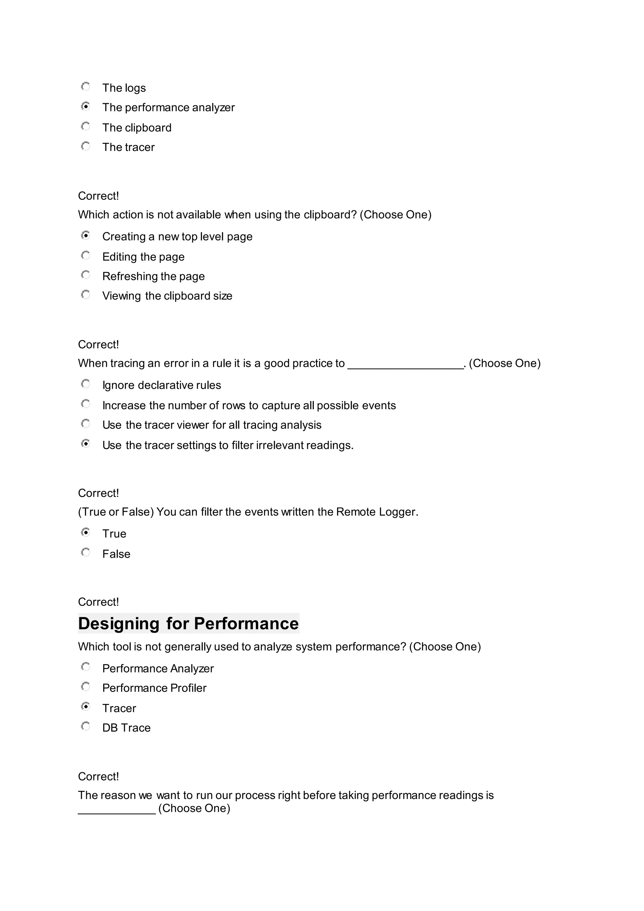 The logs
The performance analyzer
The clipboard
The tracer
Correct!
Which action is not available when using the clipboard? (Choose One)
Creating a new top level page
Editing the page
Refreshing the page
Viewing the clipboard size
Correct!
When tracing an error in a rule it is a good practice to __________________. (Choose One)
Ignore declarative rules
Increase the number of rows to capture all possible events
Use the tracer viewer for all tracing analysis
Use the tracer settings to filter irrelevant readings.
Correct!
(True or False) You can filter the events written the Remote Logger.
True
False
Correct!
Designing for Performance
Which tool is not generally used to analyze system performance? (Choose One)
Performance Analyzer
Performance Profiler
Tracer
DB Trace
Correct!
The reason we want to run our process right before taking performance readings is
____________ (Choose One)
 