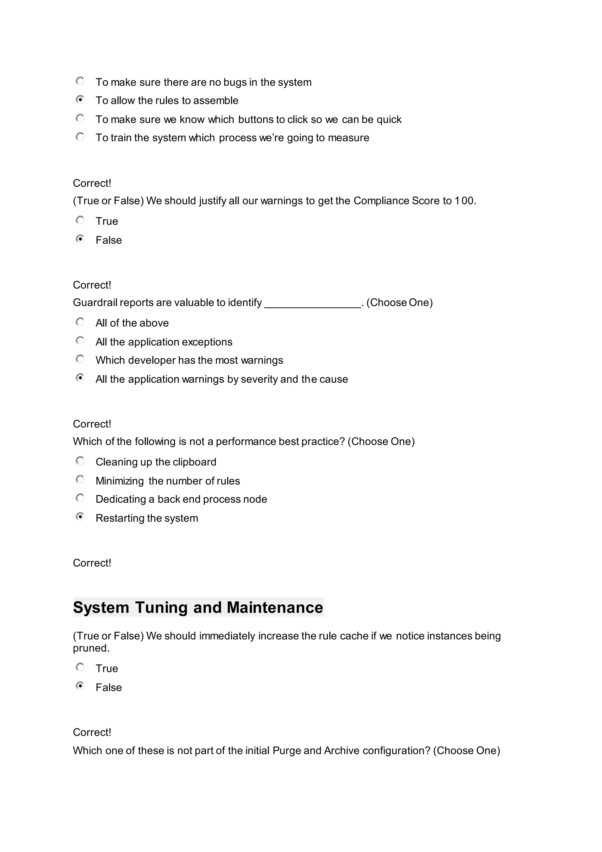 To make sure there are no bugs in the system
To allow the rules to assemble
To make sure we know which buttons to click so we can be quick
To train the system which process we’re going to measure
Correct!
(True or False) We should justify all our warnings to get the Compliance Score to 100.
True
False
Correct!
Guardrail reports are valuable to identify ________________. (Choose One)
All of the above
All the application exceptions
Which developer has the most warnings
All the application warnings by severity and the cause
Correct!
Which of the following is not a performance best practice? (Choose One)
Cleaning up the clipboard
Minimizing the number of rules
Dedicating a back end process node
Restarting the system
Correct!
System Tuning and Maintenance
(True or False) We should immediately increase the rule cache if we notice instances being
pruned.
True
False
Correct!
Which one of these is not part of the initial Purge and Archive configuration? (Choose One)
 