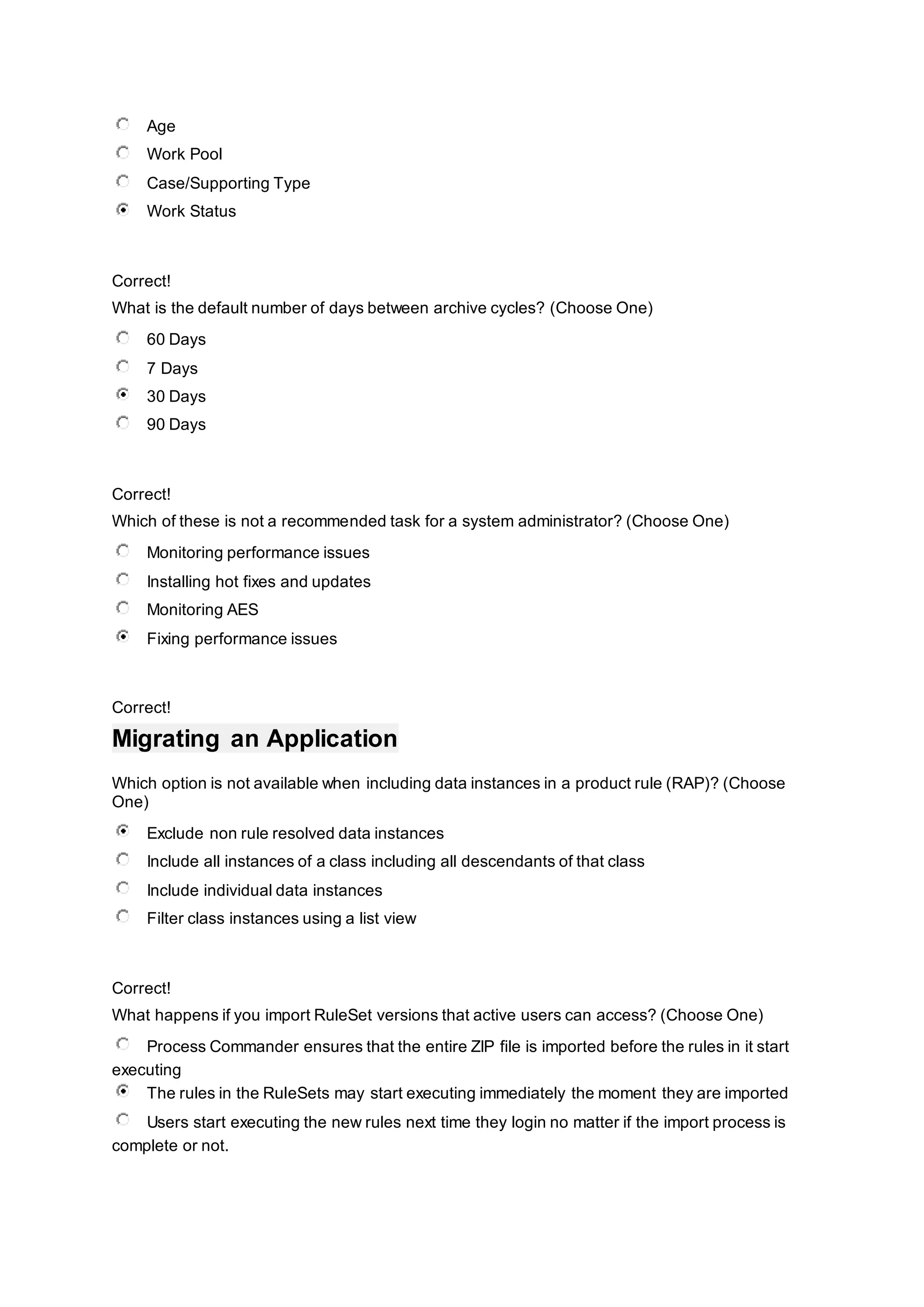 Age
Work Pool
Case/Supporting Type
Work Status
Correct!
What is the default number of days between archive cycles? (Choose One)
60 Days
7 Days
30 Days
90 Days
Correct!
Which of these is not a recommended task for a system administrator? (Choose One)
Monitoring performance issues
Installing hot fixes and updates
Monitoring AES
Fixing performance issues
Correct!
Migrating an Application
Which option is not available when including data instances in a product rule (RAP)? (Choose
One)
Exclude non rule resolved data instances
Include all instances of a class including all descendants of that class
Include individual data instances
Filter class instances using a list view
Correct!
What happens if you import RuleSet versions that active users can access? (Choose One)
Process Commander ensures that the entire ZIP file is imported before the rules in it start
executing
The rules in the RuleSets may start executing immediately the moment they are imported
Users start executing the new rules next time they login no matter if the import process is
complete or not.
 