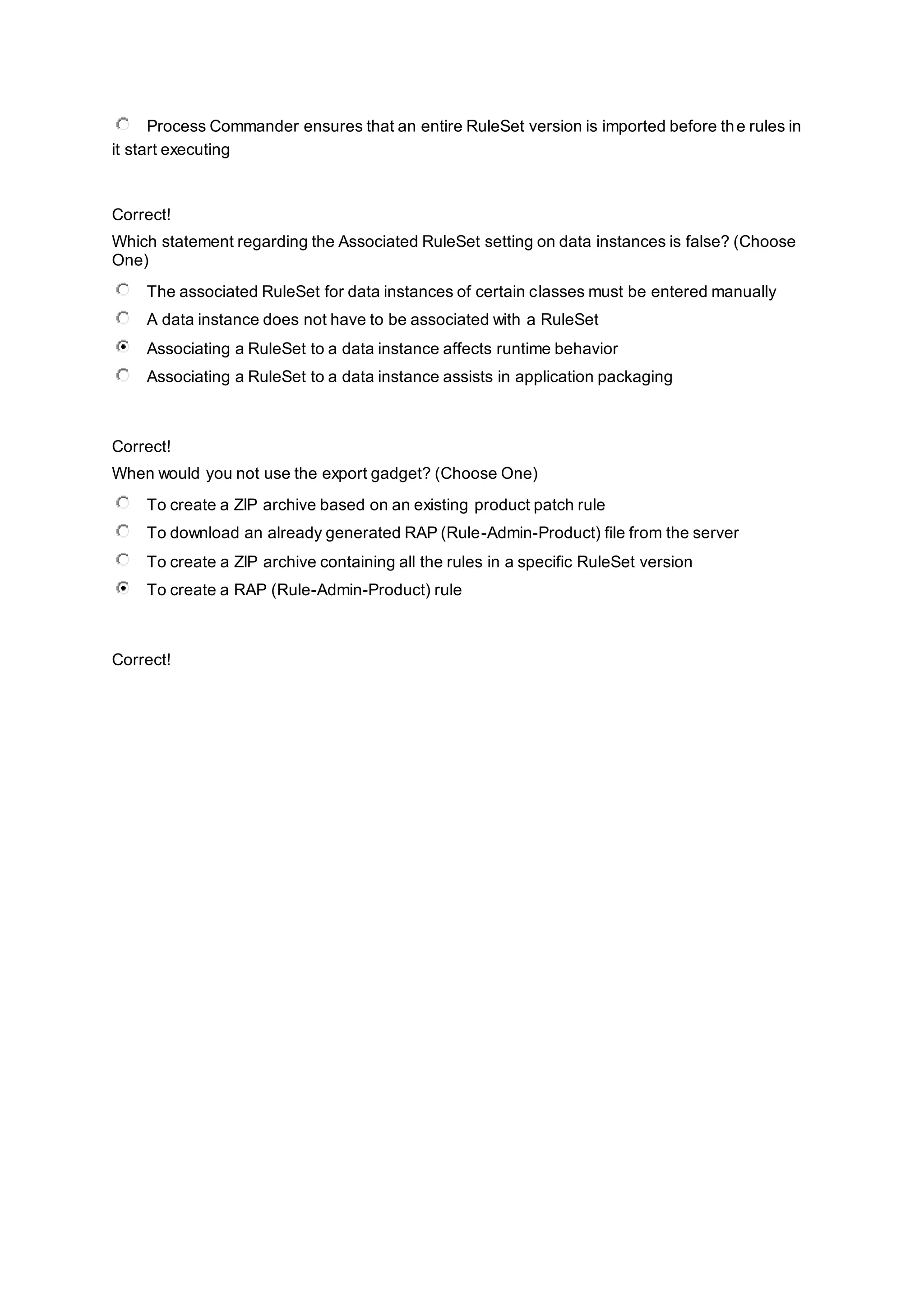 Process Commander ensures that an entire RuleSet version is imported before the rules in
it start executing
Correct!
Which statement regarding the Associated RuleSet setting on data instances is false? (Choose
One)
The associated RuleSet for data instances of certain classes must be entered manually
A data instance does not have to be associated with a RuleSet
Associating a RuleSet to a data instance affects runtime behavior
Associating a RuleSet to a data instance assists in application packaging
Correct!
When would you not use the export gadget? (Choose One)
To create a ZIP archive based on an existing product patch rule
To download an already generated RAP (Rule-Admin-Product) file from the server
To create a ZIP archive containing all the rules in a specific RuleSet version
To create a RAP (Rule-Admin-Product) rule
Correct!
 