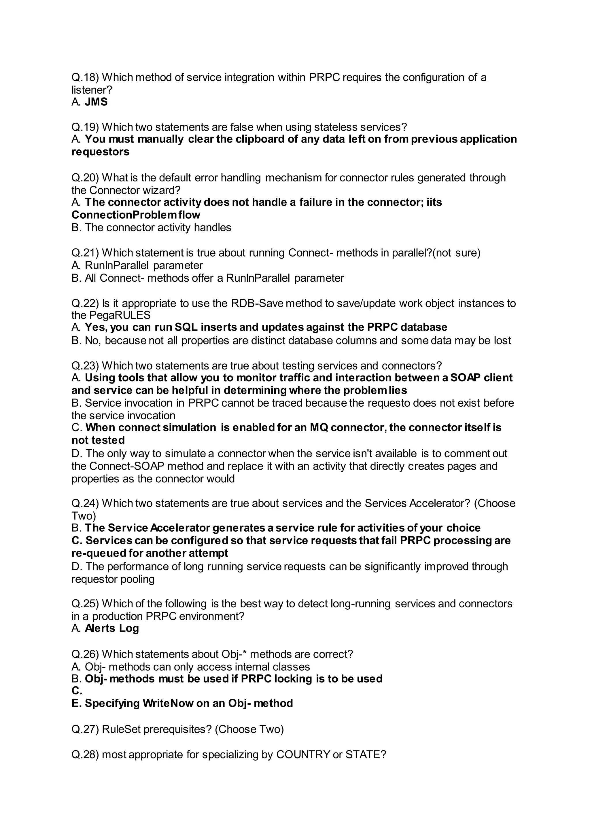 Q.18) Which method of service integration within PRPC requires the configuration of a
listener?
A. JMS
Q.19) Which two statements are false when using stateless services?
A. You must manually clear the clipboard of any data left on from previous application
requestors
Q.20) What is the default error handling mechanism for connector rules generated through
the Connector wizard?
A. The connector activity does not handle a failure in the connector; iits
ConnectionProblemflow
B. The connector activity handles
Q.21) Which statement is true about running Connect- methods in parallel?(not sure)
A. RunInParallel parameter
B. All Connect- methods offer a RunInParallel parameter
Q.22) Is it appropriate to use the RDB-Save method to save/update work object instances to
the PegaRULES
A. Yes, you can run SQL inserts and updates against the PRPC database
B. No, because not all properties are distinct database columns and some data may be lost
Q.23) Which two statements are true about testing services and connectors?
A. Using tools that allow you to monitor traffic and interaction between a SOAP client
and service can be helpful in determining where the problemlies
B. Service invocation in PRPC cannot be traced because the requesto does not exist before
the service invocation
C. When connect simulation is enabled for an MQ connector, the connector itself is
not tested
D. The only way to simulate a connector when the service isn't available is to comment out
the Connect-SOAP method and replace it with an activity that directly creates pages and
properties as the connector would
Q.24) Which two statements are true about services and the Services Accelerator? (Choose
Two)
B. The Service Accelerator generates a service rule for activities of your choice
C. Services can be configured so that service requests that fail PRPC processing are
re-queued for another attempt
D. The performance of long running service requests can be significantly improved through
requestor pooling
Q.25) Which of the following is the best way to detect long-running services and connectors
in a production PRPC environment?
A. Alerts Log
Q.26) Which statements about Obj-* methods are correct?
A. Obj- methods can only access internal classes
B. Obj- methods must be used if PRPC locking is to be used
C.
E. Specifying WriteNow on an Obj- method
Q.27) RuleSet prerequisites? (Choose Two)
Q.28) most appropriate for specializing by COUNTRY or STATE?
 
