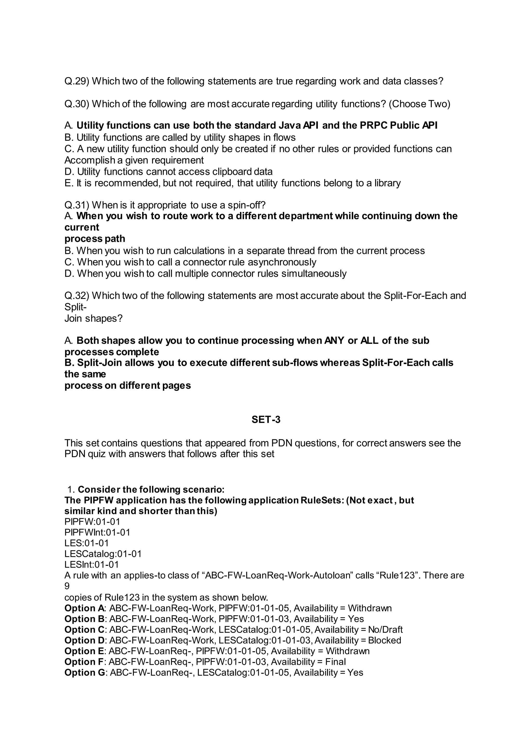Q.29) Which two of the following statements are true regarding work and data classes?
Q.30) Which of the following are most accurate regarding utility functions? (Choose Two)
A. Utility functions can use both the standard Java API and the PRPC Public API
B. Utility functions are called by utility shapes in flows
C. A new utility function should only be created if no other rules or provided functions can
Accomplish a given requirement
D. Utility functions cannot access clipboard data
E. It is recommended, but not required, that utility functions belong to a library
Q.31) When is it appropriate to use a spin-off?
A. When you wish to route work to a different department while continuing down the
current
process path
B. When you wish to run calculations in a separate thread from the current process
C. When you wish to call a connector rule asynchronously
D. When you wish to call multiple connector rules simultaneously
Q.32) Which two of the following statements are most accurate about the Split-For-Each and
Split-
Join shapes?
A. Both shapes allow you to continue processing when ANY or ALL of the sub
processes complete
B. Split-Join allows you to execute different sub-flows whereas Split-For-Each calls
the same
process on different pages
SET-3
This set contains questions that appeared from PDN questions, for correct answers see the
PDN quiz with answers that follows after this set
1. Consider the following scenario:
The PIPFW application has the following application RuleSets: (Not exact , but
similar kind and shorter than this)
PIPFW:01-01
PIPFWInt:01-01
LES:01-01
LESCatalog:01-01
LESInt:01-01
A rule with an applies-to class of “ABC-FW-LoanReq-Work-Autoloan” calls “Rule123”. There are
9
copies of Rule123 in the system as shown below.
Option A: ABC-FW-LoanReq-Work, PIPFW:01-01-05, Availability = Withdrawn
Option B: ABC-FW-LoanReq-Work, PIPFW:01-01-03, Availability = Yes
Option C: ABC-FW-LoanReq-Work, LESCatalog:01-01-05,Availability = No/Draft
Option D: ABC-FW-LoanReq-Work, LESCatalog:01-01-03,Availability = Blocked
Option E: ABC-FW-LoanReq-, PIPFW:01-01-05, Availability = Withdrawn
Option F: ABC-FW-LoanReq-, PIPFW:01-01-03, Availability = Final
Option G: ABC-FW-LoanReq-, LESCatalog:01-01-05, Availability = Yes
 