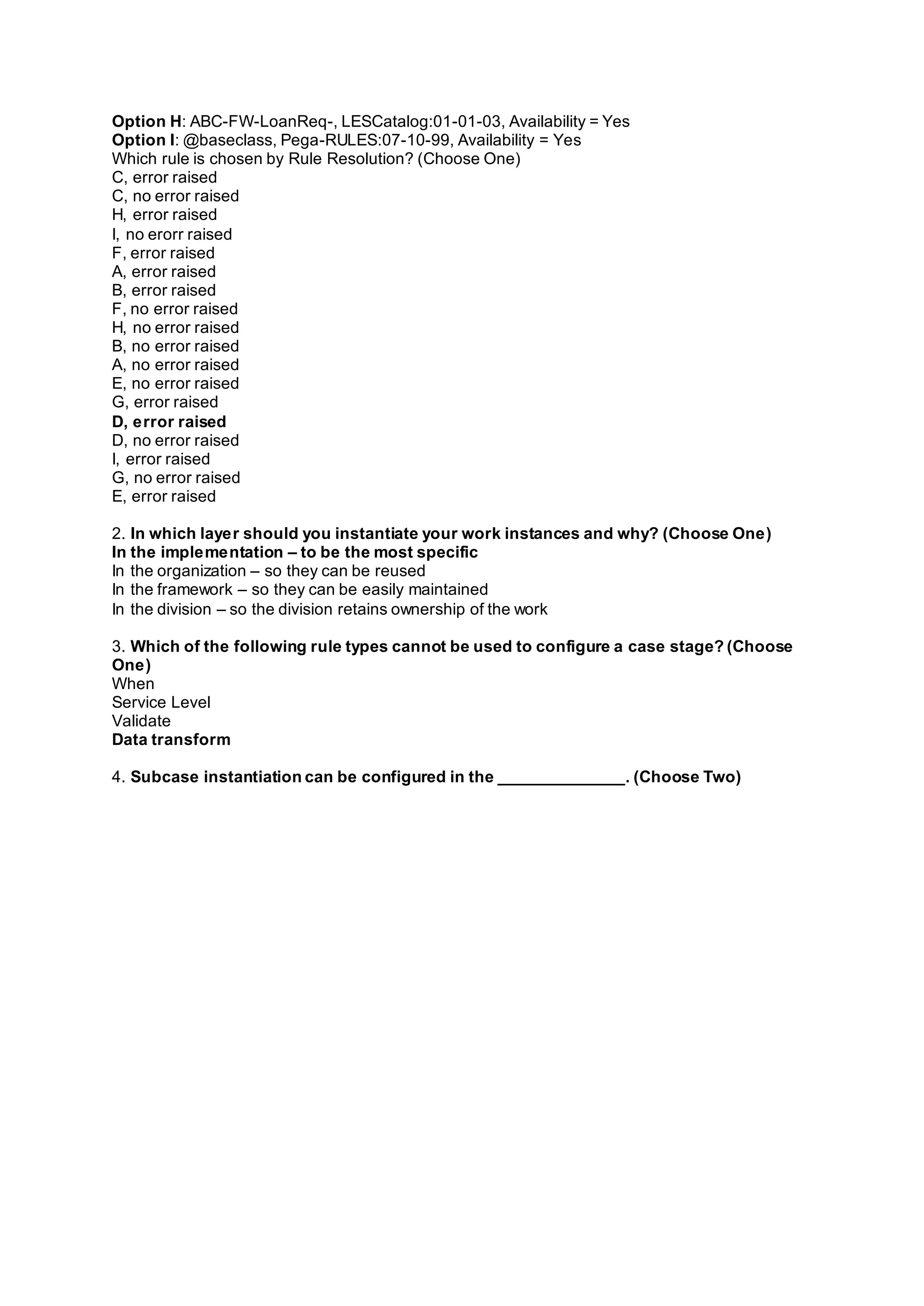 Option H: ABC-FW-LoanReq-, LESCatalog:01-01-03, Availability = Yes
Option I: @baseclass, Pega-RULES:07-10-99, Availability = Yes
Which rule is chosen by Rule Resolution? (Choose One)
C, error raised
C, no error raised
H, error raised
I, no erorr raised
F, error raised
A, error raised
B, error raised
F, no error raised
H, no error raised
B, no error raised
A, no error raised
E, no error raised
G, error raised
D, error raised
D, no error raised
I, error raised
G, no error raised
E, error raised
2. In which layer should you instantiate your work instances and why? (Choose One)
In the implementation – to be the most specific
In the organization – so they can be reused
In the framework – so they can be easily maintained
In the division – so the division retains ownership of the work
3. Which of the following rule types cannot be used to configure a case stage? (Choose
One)
When
Service Level
Validate
Data transform
4. Subcase instantiation can be configured in the ______________. (Choose Two)
 