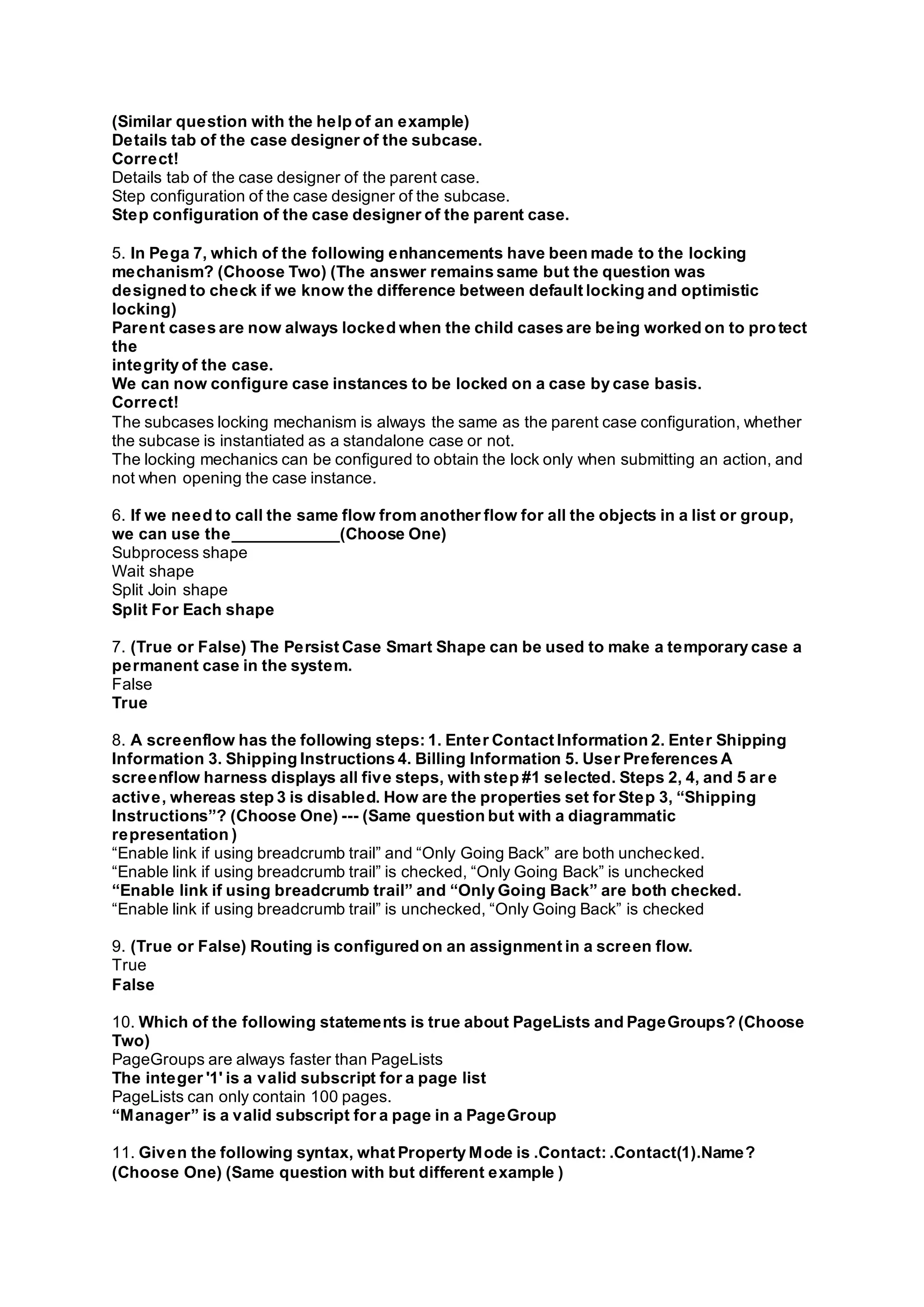(Similar question with the help of an example)
Details tab of the case designer of the subcase.
Correct!
Details tab of the case designer of the parent case.
Step configuration of the case designer of the subcase.
Step configuration of the case designer of the parent case.
5. In Pega 7, which of the following enhancements have been made to the locking
mechanism? (Choose Two) (The answer remains same but the question was
designed to check if we know the difference between default locking and optimistic
locking)
Parent cases are now always locked when the child cases are being worked on to protect
the
integrity of the case.
We can now configure case instances to be locked on a case by case basis.
Correct!
The subcases locking mechanism is always the same as the parent case configuration, whether
the subcase is instantiated as a standalone case or not.
The locking mechanics can be configured to obtain the lock only when submitting an action, and
not when opening the case instance.
6. If we need to call the same flow from another flow for all the objects in a list or group,
we can use the____________(Choose One)
Subprocess shape
Wait shape
Split Join shape
Split For Each shape
7. (True or False) The Persist Case Smart Shape can be used to make a temporary case a
permanent case in the system.
False
True
8. A screenflow has the following steps: 1. Enter Contact Information 2. Enter Shipping
Information 3. Shipping Instructions 4. Billing Information 5. User Preferences A
screenflow harness displays all five steps, with step #1 selected. Steps 2, 4, and 5 ar e
active, whereas step 3 is disabled. How are the properties set for Step 3, “Shipping
Instructions”? (Choose One) --- (Same question but with a diagrammatic
representation )
“Enable link if using breadcrumb trail” and “Only Going Back” are both unchecked.
“Enable link if using breadcrumb trail” is checked, “Only Going Back” is unchecked
“Enable link if using breadcrumb trail” and “Only Going Back” are both checked.
“Enable link if using breadcrumb trail” is unchecked, “Only Going Back” is checked
9. (True or False) Routing is configured on an assignment in a screen flow.
True
False
10. Which of the following statements is true about PageLists and PageGroups? (Choose
Two)
PageGroups are always faster than PageLists
The integer '1' is a valid subscript for a page list
PageLists can only contain 100 pages.
“Manager” is a valid subscript for a page in a PageGroup
11. Given the following syntax, what Property Mode is .Contact: .Contact(1).Name?
(Choose One) (Same question with but different example )
 
