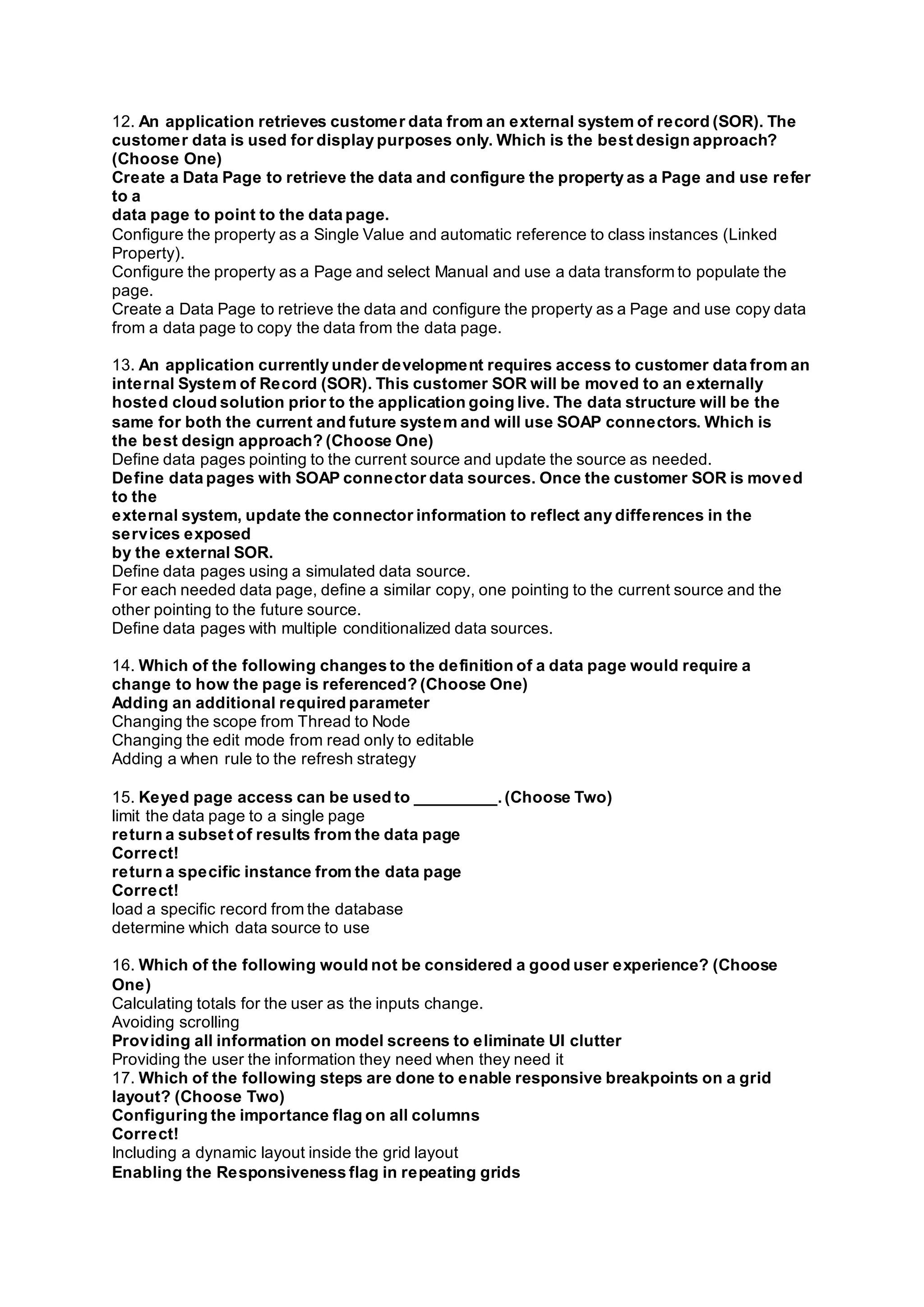 12. An application retrieves customer data from an external system of record (SOR). The
customer data is used for display purposes only. Which is the best design approach?
(Choose One)
Create a Data Page to retrieve the data and configure the property as a Page and use refer
to a
data page to point to the data page.
Configure the property as a Single Value and automatic reference to class instances (Linked
Property).
Configure the property as a Page and select Manual and use a data transform to populate the
page.
Create a Data Page to retrieve the data and configure the property as a Page and use copy data
from a data page to copy the data from the data page.
13. An application currently under development requires access to customer data from an
internal System of Record (SOR). This customer SOR will be moved to an externally
hosted cloud solution prior to the application going live. The data structure will be the
same for both the current and future system and will use SOAP connectors. Which is
the best design approach? (Choose One)
Define data pages pointing to the current source and update the source as needed.
Define data pages with SOAP connector data sources. Once the customer SOR is moved
to the
external system, update the connector information to reflect any differences in the
services exposed
by the external SOR.
Define data pages using a simulated data source.
For each needed data page, define a similar copy, one pointing to the current source and the
other pointing to the future source.
Define data pages with multiple conditionalized data sources.
14. Which of the following changes to the definition of a data page would require a
change to how the page is referenced? (Choose One)
Adding an additional required parameter
Changing the scope from Thread to Node
Changing the edit mode from read only to editable
Adding a when rule to the refresh strategy
15. Keyed page access can be used to _________.(Choose Two)
limit the data page to a single page
return a subset of results from the data page
Correct!
return a specific instance from the data page
Correct!
load a specific record from the database
determine which data source to use
16. Which of the following would not be considered a good user experience? (Choose
One)
Calculating totals for the user as the inputs change.
Avoiding scrolling
Providing all information on model screens to eliminate UI clutter
Providing the user the information they need when they need it
17. Which of the following steps are done to enable responsive breakpoints on a grid
layout? (Choose Two)
Configuring the importance flag on all columns
Correct!
Including a dynamic layout inside the grid layout
Enabling the Responsiveness flag in repeating grids
 