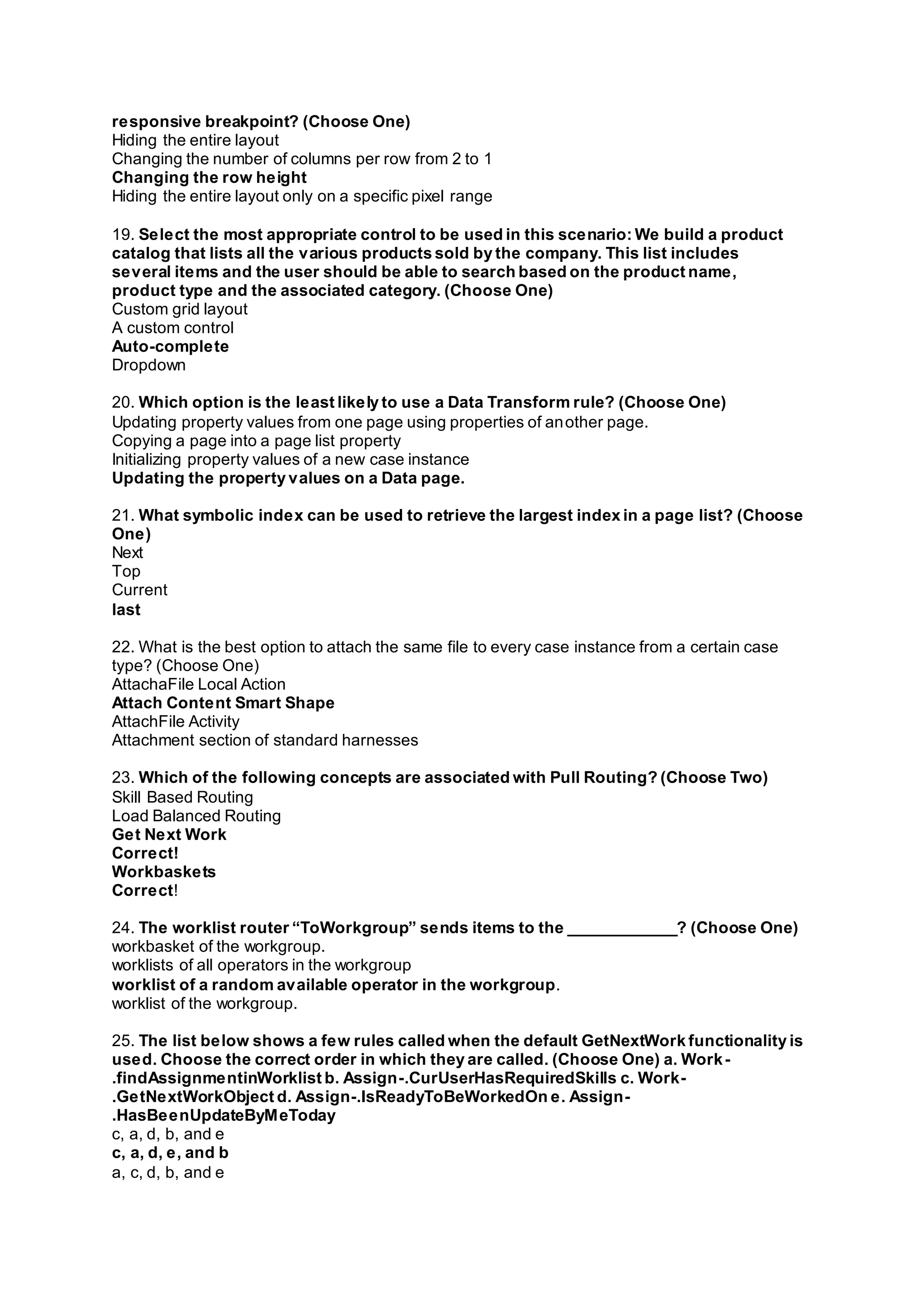 responsive breakpoint? (Choose One)
Hiding the entire layout
Changing the number of columns per row from 2 to 1
Changing the row height
Hiding the entire layout only on a specific pixel range
19. Select the most appropriate control to be used in this scenario: We build a product
catalog that lists all the various products sold by the company. This list includes
several items and the user should be able to search based on the product name,
product type and the associated category. (Choose One)
Custom grid layout
A custom control
Auto-complete
Dropdown
20. Which option is the least likely to use a Data Transform rule? (Choose One)
Updating property values from one page using properties of another page.
Copying a page into a page list property
Initializing property values of a new case instance
Updating the property values on a Data page.
21. What symbolic index can be used to retrieve the largest index in a page list? (Choose
One)
Next
Top
Current
last
22. What is the best option to attach the same file to every case instance from a certain case
type? (Choose One)
AttachaFile Local Action
Attach Content Smart Shape
AttachFile Activity
Attachment section of standard harnesses
23. Which of the following concepts are associated with Pull Routing? (Choose Two)
Skill Based Routing
Load Balanced Routing
Get Next Work
Correct!
Workbaskets
Correct!
24. The worklist router “ToWorkgroup” sends items to the ____________? (Choose One)
workbasket of the workgroup.
worklists of all operators in the workgroup
worklist of a random available operator in the workgroup.
worklist of the workgroup.
25. The list below shows a few rules called when the default GetNextWork functionality is
used. Choose the correct order in which they are called. (Choose One) a. Work-
.findAssignmentinWorklist b. Assign-.CurUserHasRequiredSkills c. Work-
.GetNextWorkObject d. Assign-.IsReadyToBeWorkedOn e. Assign-
.HasBeenUpdateByMeToday
c, a, d, b, and e
c, a, d, e, and b
a, c, d, b, and e
 