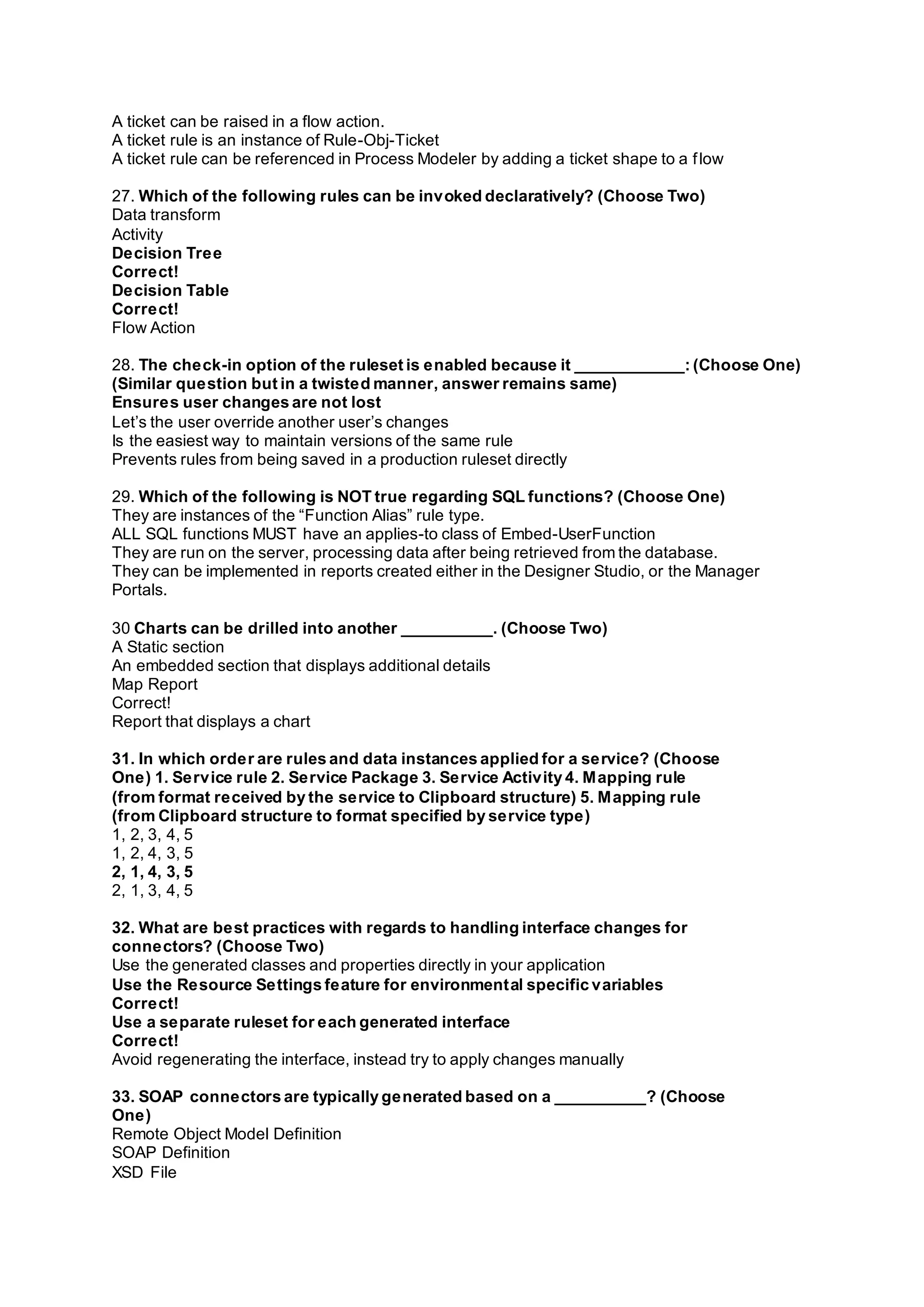 A ticket can be raised in a flow action.
A ticket rule is an instance of Rule-Obj-Ticket
A ticket rule can be referenced in Process Modeler by adding a ticket shape to a flow
27. Which of the following rules can be invoked declaratively? (Choose Two)
Data transform
Activity
Decision Tree
Correct!
Decision Table
Correct!
Flow Action
28. The check-in option of the ruleset is enabled because it ____________: (Choose One)
(Similar question but in a twisted manner, answer remains same)
Ensures user changes are not lost
Let’s the user override another user’s changes
Is the easiest way to maintain versions of the same rule
Prevents rules from being saved in a production ruleset directly
29. Which of the following is NOT true regarding SQL functions? (Choose One)
They are instances of the “Function Alias” rule type.
ALL SQL functions MUST have an applies-to class of Embed-UserFunction
They are run on the server, processing data after being retrieved from the database.
They can be implemented in reports created either in the Designer Studio, or the Manager
Portals.
30 Charts can be drilled into another __________. (Choose Two)
A Static section
An embedded section that displays additional details
Map Report
Correct!
Report that displays a chart
31. In which order are rules and data instances applied for a service? (Choose
One) 1. Service rule 2. Service Package 3. Service Activity 4. Mapping rule
(from format received by the service to Clipboard structure) 5. Mapping rule
(from Clipboard structure to format specified by service type)
1, 2, 3, 4, 5
1, 2, 4, 3, 5
2, 1, 4, 3, 5
2, 1, 3, 4, 5
32. What are best practices with regards to handling interface changes for
connectors? (Choose Two)
Use the generated classes and properties directly in your application
Use the Resource Settings feature for environmental specific variables
Correct!
Use a separate ruleset for each generated interface
Correct!
Avoid regenerating the interface, instead try to apply changes manually
33. SOAP connectors are typically generated based on a __________? (Choose
One)
Remote Object Model Definition
SOAP Definition
XSD File
 