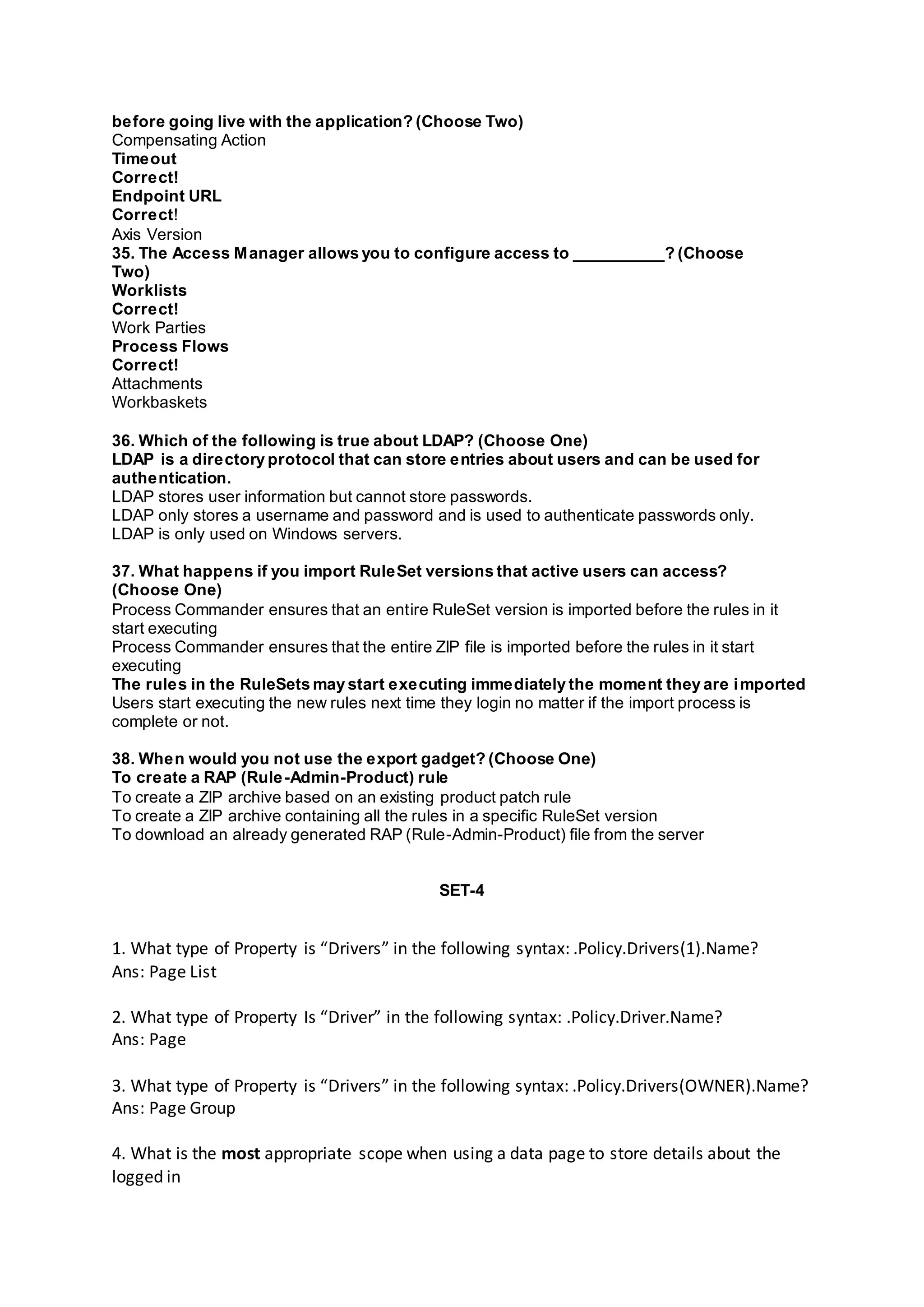 before going live with the application? (Choose Two)
Compensating Action
Timeout
Correct!
Endpoint URL
Correct!
Axis Version
35. The Access Manager allows you to configure access to __________? (Choose
Two)
Worklists
Correct!
Work Parties
Process Flows
Correct!
Attachments
Workbaskets
36. Which of the following is true about LDAP? (Choose One)
LDAP is a directory protocol that can store entries about users and can be used for
authentication.
LDAP stores user information but cannot store passwords.
LDAP only stores a username and password and is used to authenticate passwords only.
LDAP is only used on Windows servers.
37. What happens if you import RuleSet versions that active users can access?
(Choose One)
Process Commander ensures that an entire RuleSet version is imported before the rules in it
start executing
Process Commander ensures that the entire ZIP file is imported before the rules in it start
executing
The rules in the RuleSets may start executing immediately the moment they are imported
Users start executing the new rules next time they login no matter if the import process is
complete or not.
38. When would you not use the export gadget? (Choose One)
To create a RAP (Rule-Admin-Product) rule
To create a ZIP archive based on an existing product patch rule
To create a ZIP archive containing all the rules in a specific RuleSet version
To download an already generated RAP (Rule-Admin-Product) file from the server
SET-4
1. What type of Property is “Drivers” in the following syntax: .Policy.Drivers(1).Name?
Ans: Page List
2. What type of Property Is “Driver” in the following syntax: .Policy.Driver.Name?
Ans: Page
3. What type of Property is “Drivers” in the following syntax: .Policy.Drivers(OWNER).Name?
Ans: Page Group
4. What is the most appropriate scope when using a data page to store details about the
logged in
 