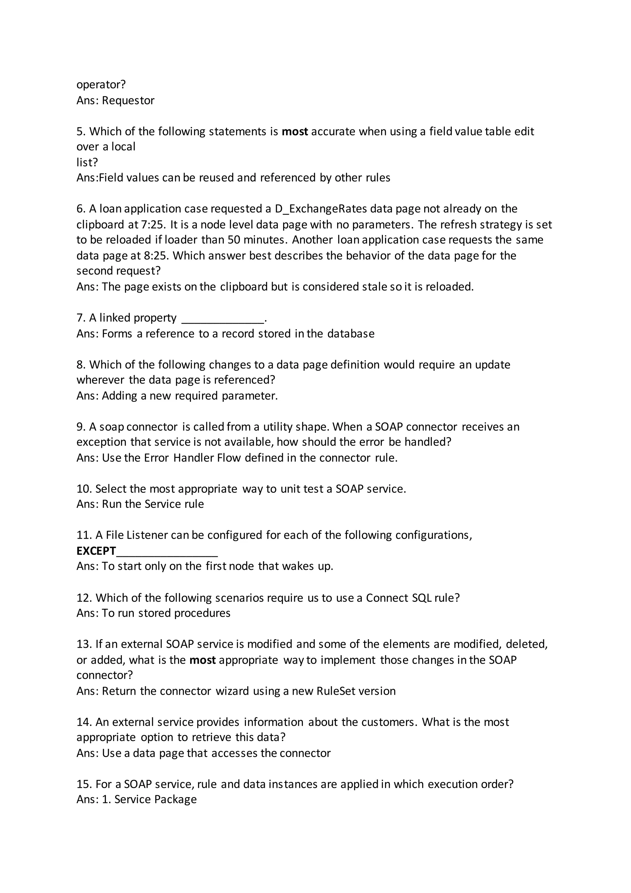 operator?
Ans: Requestor
5. Which of the following statements is most accurate when using a field value table edit
over a local
list?
Ans:Field values can be reused and referenced by other rules
6. A loan application case requested a D_ExchangeRates data page not already on the
clipboard at 7:25. It is a node level data page with no parameters. The refresh strategy is set
to be reloaded if loader than 50 minutes. Another loan application case requests the same
data page at 8:25. Which answer best describes the behavior of the data page for the
second request?
Ans: The page exists on the clipboard but is considered stale so it is reloaded.
7. A linked property _____________.
Ans: Forms a reference to a record stored in the database
8. Which of the following changes to a data page definition would require an update
wherever the data page is referenced?
Ans: Adding a new required parameter.
9. A soap connector is called from a utility shape. When a SOAP connector receives an
exception that service is not available, how should the error be handled?
Ans: Use the Error Handler Flow defined in the connector rule.
10. Select the most appropriate way to unit test a SOAP service.
Ans: Run the Service rule
11. A File Listener can be configured for each of the following configurations,
EXCEPT________________
Ans: To start only on the first node that wakes up.
12. Which of the following scenarios require us to use a Connect SQL rule?
Ans: To run stored procedures
13. If an external SOAP service is modified and some of the elements are modified, deleted,
or added, what is the most appropriate way to implement those changes in the SOAP
connector?
Ans: Return the connector wizard using a new RuleSet version
14. An external service provides information about the customers. What is the most
appropriate option to retrieve this data?
Ans: Use a data page that accesses the connector
15. For a SOAP service, rule and data instances are applied in which execution order?
Ans: 1. Service Package
 