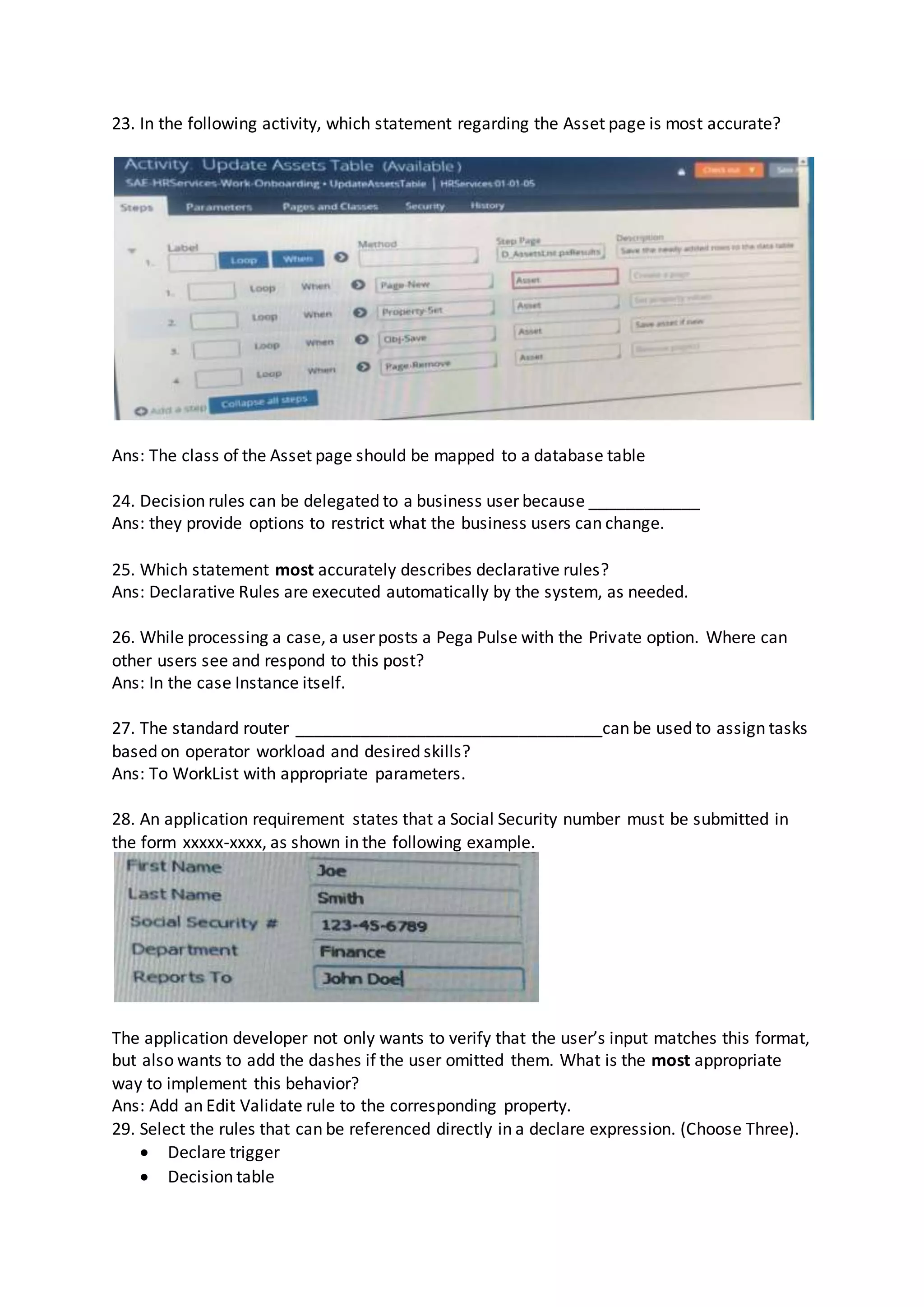 23. In the following activity, which statement regarding the Asset page is most accurate?
Ans: The class of the Asset page should be mapped to a database table
24. Decision rules can be delegated to a business user because ____________
Ans: they provide options to restrict what the business users can change.
25. Which statement most accurately describes declarative rules?
Ans: Declarative Rules are executed automatically by the system, as needed.
26. While processing a case, a user posts a Pega Pulse with the Private option. Where can
other users see and respond to this post?
Ans: In the case Instance itself.
27. The standard router _________________________________can be used to assign tasks
based on operator workload and desired skills?
Ans: To WorkList with appropriate parameters.
28. An application requirement states that a Social Security number must be submitted in
the form xxxxx-xxxx, as shown in the following example.
The application developer not only wants to verify that the user’s input matches this format,
but also wants to add the dashes if the user omitted them. What is the most appropriate
way to implement this behavior?
Ans: Add an Edit Validate rule to the corresponding property.
29. Select the rules that can be referenced directly in a declare expression. (Choose Three).
 Declare trigger
 Decision table
 