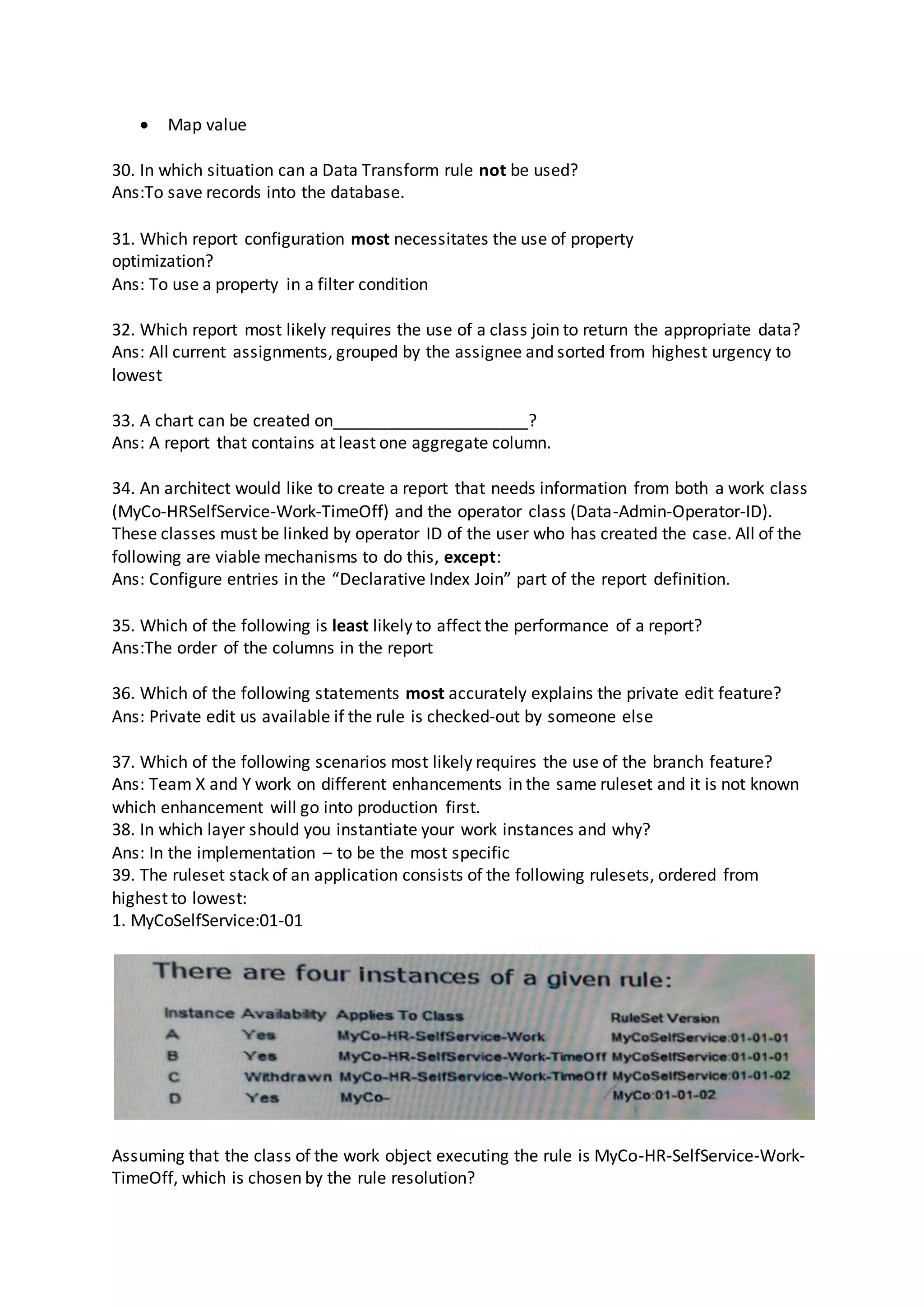  Map value
30. In which situation can a Data Transform rule not be used?
Ans:To save records into the database.
31. Which report configuration most necessitates the use of property
optimization?
Ans: To use a property in a filter condition
32. Which report most likely requires the use of a class join to return the appropriate data?
Ans: All current assignments, grouped by the assignee and sorted from highest urgency to
lowest
33. A chart can be created on_____________________?
Ans: A report that contains at least one aggregate column.
34. An architect would like to create a report that needs information from both a work class
(MyCo-HRSelfService-Work-TimeOff) and the operator class (Data-Admin-Operator-ID).
These classes must be linked by operator ID of the user who has created the case. All of the
following are viable mechanisms to do this, except:
Ans: Configure entries in the “Declarative Index Join” part of the report definition.
35. Which of the following is least likely to affect the performance of a report?
Ans:The order of the columns in the report
36. Which of the following statements most accurately explains the private edit feature?
Ans: Private edit us available if the rule is checked-out by someone else
37. Which of the following scenarios most likely requires the use of the branch feature?
Ans: Team X and Y work on different enhancements in the same ruleset and it is not known
which enhancement will go into production first.
38. In which layer should you instantiate your work instances and why?
Ans: In the implementation – to be the most specific
39. The ruleset stack of an application consists of the following rulesets, ordered from
highest to lowest:
1. MyCoSelfService:01-01
Assuming that the class of the work object executing the rule is MyCo-HR-SelfService-Work-
TimeOff, which is chosen by the rule resolution?
 
