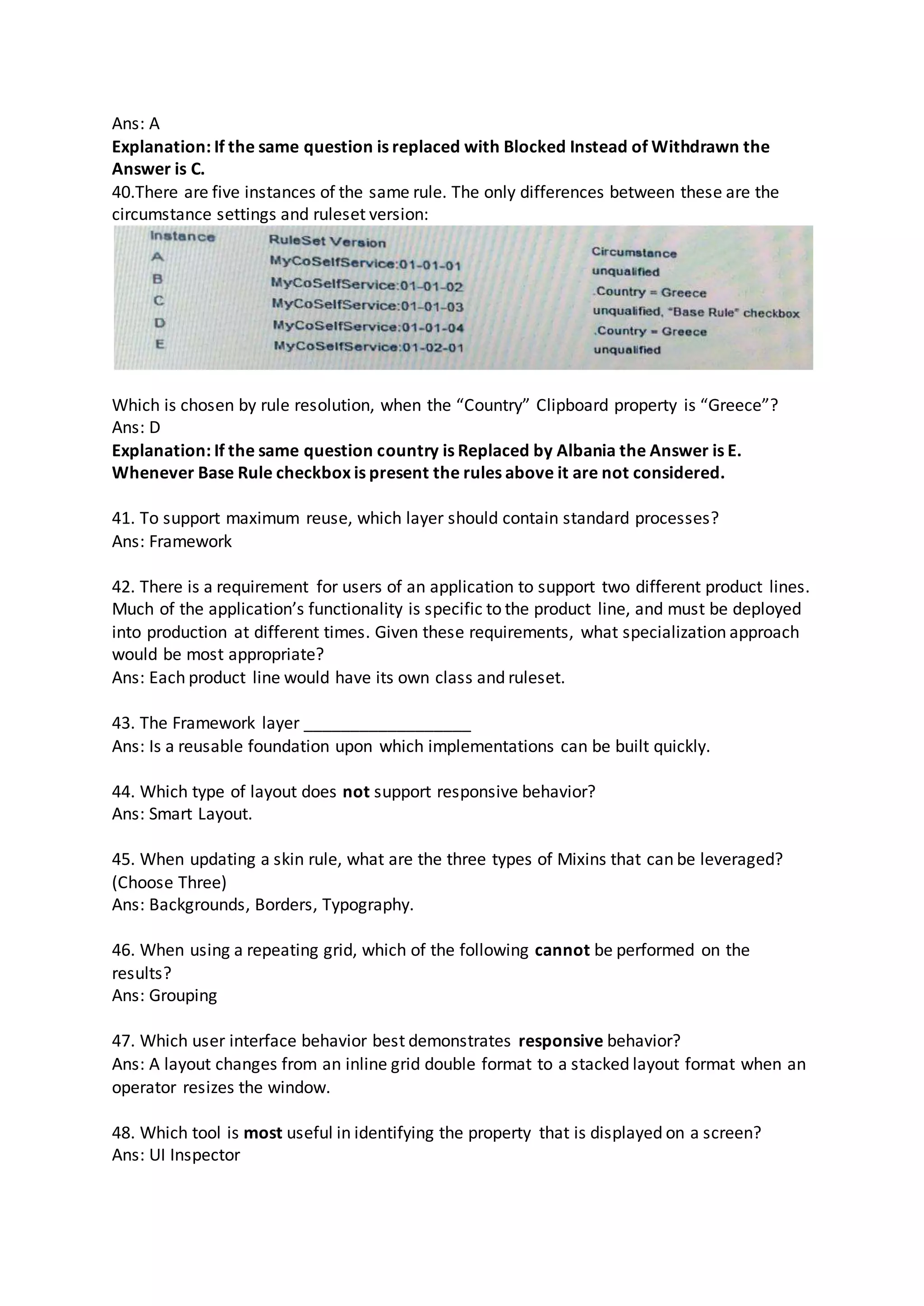 Ans: A
Explanation: If the same question is replaced with Blocked Instead of Withdrawn the
Answer is C.
40.There are five instances of the same rule. The only differences between these are the
circumstance settings and ruleset version:
Which is chosen by rule resolution, when the “Country” Clipboard property is “Greece”?
Ans: D
Explanation: If the same question country is Replaced by Albania the Answer is E.
Whenever Base Rule checkbox is present the rules above it are not considered.
41. To support maximum reuse, which layer should contain standard processes?
Ans: Framework
42. There is a requirement for users of an application to support two different product lines.
Much of the application’s functionality is specific to the product line, and must be deployed
into production at different times. Given these requirements, what specialization approach
would be most appropriate?
Ans: Each product line would have its own class and ruleset.
43. The Framework layer __________________
Ans: Is a reusable foundation upon which implementations can be built quickly.
44. Which type of layout does not support responsive behavior?
Ans: Smart Layout.
45. When updating a skin rule, what are the three types of Mixins that can be leveraged?
(Choose Three)
Ans: Backgrounds, Borders, Typography.
46. When using a repeating grid, which of the following cannot be performed on the
results?
Ans: Grouping
47. Which user interface behavior best demonstrates responsive behavior?
Ans: A layout changes from an inline grid double format to a stacked layout format when an
operator resizes the window.
48. Which tool is most useful in identifying the property that is displayed on a screen?
Ans: UI Inspector
 