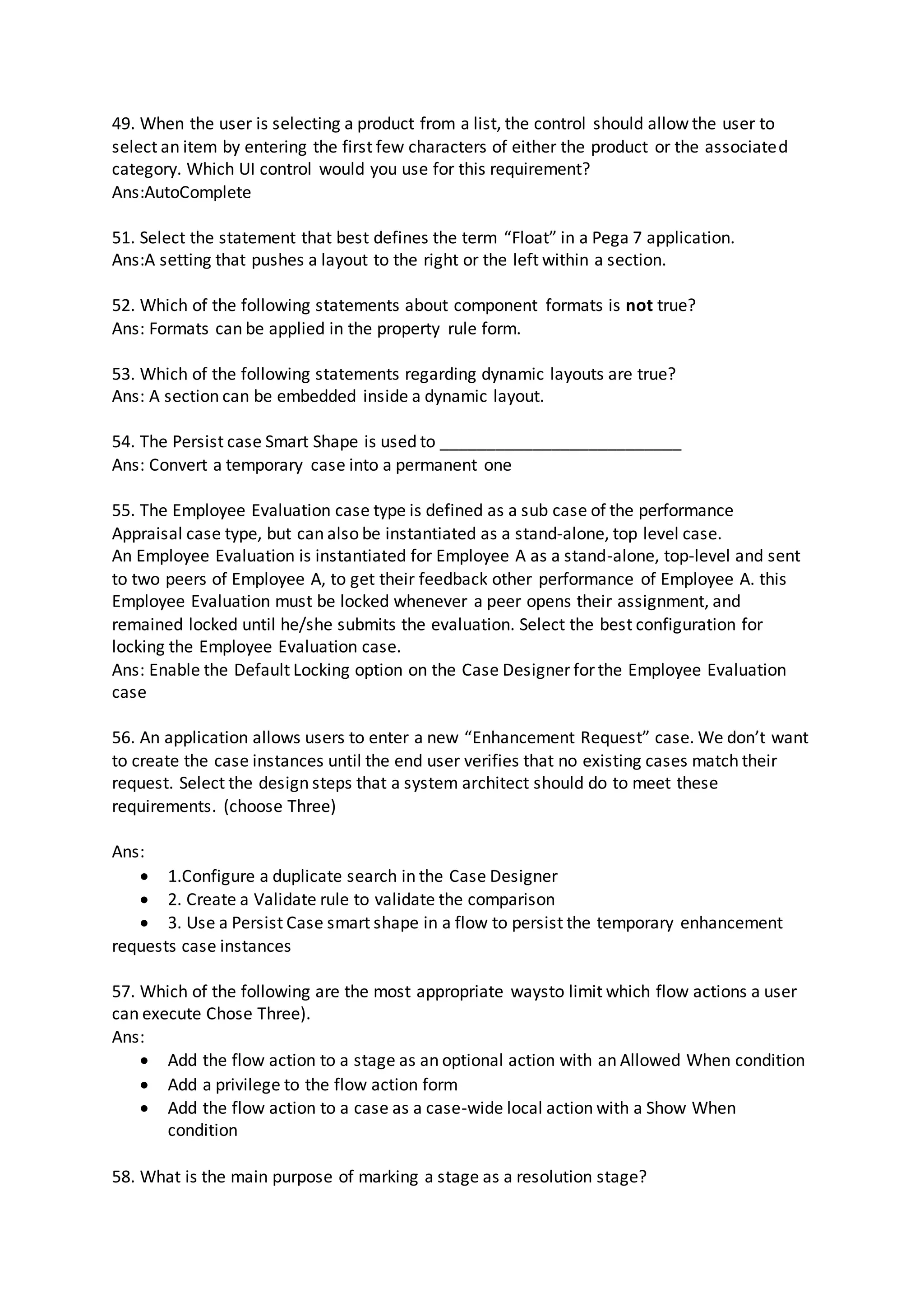 49. When the user is selecting a product from a list, the control should allow the user to
select an item by entering the first few characters of either the product or the associated
category. Which UI control would you use for this requirement?
Ans:AutoComplete
51. Select the statement that best defines the term “Float” in a Pega 7 application.
Ans:A setting that pushes a layout to the right or the left within a section.
52. Which of the following statements about component formats is not true?
Ans: Formats can be applied in the property rule form.
53. Which of the following statements regarding dynamic layouts are true?
Ans: A section can be embedded inside a dynamic layout.
54. The Persist case Smart Shape is used to __________________________
Ans: Convert a temporary case into a permanent one
55. The Employee Evaluation case type is defined as a sub case of the performance
Appraisal case type, but can also be instantiated as a stand-alone, top level case.
An Employee Evaluation is instantiated for Employee A as a stand-alone, top-level and sent
to two peers of Employee A, to get their feedback other performance of Employee A. this
Employee Evaluation must be locked whenever a peer opens their assignment, and
remained locked until he/she submits the evaluation. Select the best configuration for
locking the Employee Evaluation case.
Ans: Enable the Default Locking option on the Case Designer for the Employee Evaluation
case
56. An application allows users to enter a new “Enhancement Request” case. We don’t want
to create the case instances until the end user verifies that no existing cases match their
request. Select the design steps that a system architect should do to meet these
requirements. (choose Three)
Ans:
 1.Configure a duplicate search in the Case Designer
 2. Create a Validate rule to validate the comparison
 3. Use a Persist Case smart shape in a flow to persist the temporary enhancement
requests case instances
57. Which of the following are the most appropriate waysto limit which flow actions a user
can execute Chose Three).
Ans:
 Add the flow action to a stage as an optional action with an Allowed When condition
 Add a privilege to the flow action form
 Add the flow action to a case as a case-wide local action with a Show When
condition
58. What is the main purpose of marking a stage as a resolution stage?
 