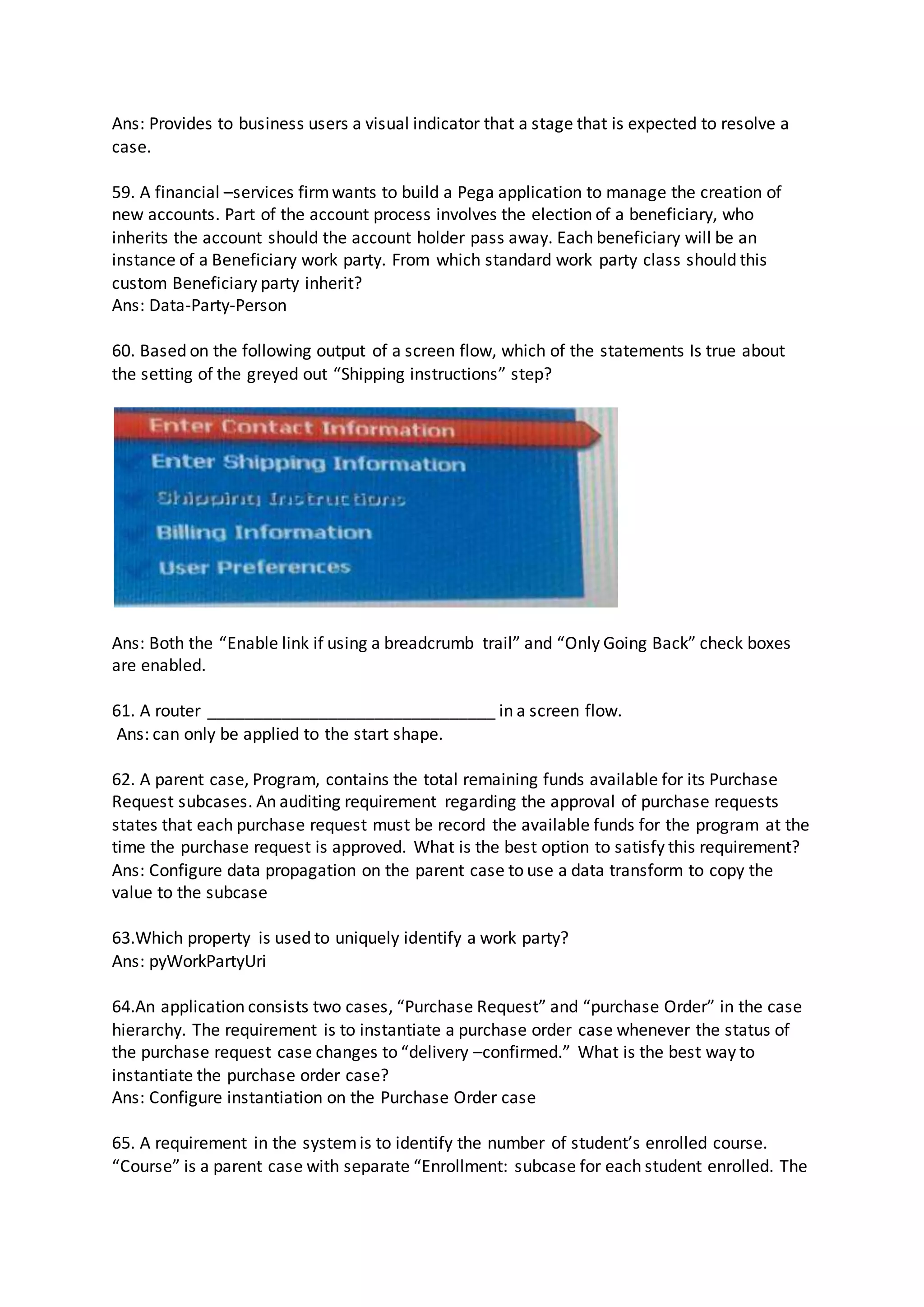 Ans: Provides to business users a visual indicator that a stage that is expected to resolve a
case.
59. A financial –services firmwants to build a Pega application to manage the creation of
new accounts. Part of the account process involves the election of a beneficiary, who
inherits the account should the account holder pass away. Each beneficiary will be an
instance of a Beneficiary work party. From which standard work party class should this
custom Beneficiary party inherit?
Ans: Data-Party-Person
60. Based on the following output of a screen flow, which of the statements Is true about
the setting of the greyed out “Shipping instructions” step?
Ans: Both the “Enable link if using a breadcrumb trail” and “Only Going Back” check boxes
are enabled.
61. A router _______________________________ in a screen flow.
Ans: can only be applied to the start shape.
62. A parent case, Program, contains the total remaining funds available for its Purchase
Request subcases. An auditing requirement regarding the approval of purchase requests
states that each purchase request must be record the available funds for the program at the
time the purchase request is approved. What is the best option to satisfy this requirement?
Ans: Configure data propagation on the parent case to use a data transform to copy the
value to the subcase
63.Which property is used to uniquely identify a work party?
Ans: pyWorkPartyUri
64.An application consists two cases, “Purchase Request” and “purchase Order” in the case
hierarchy. The requirement is to instantiate a purchase order case whenever the status of
the purchase request case changes to “delivery –confirmed.” What is the best way to
instantiate the purchase order case?
Ans: Configure instantiation on the Purchase Order case
65. A requirement in the systemis to identify the number of student’s enrolled course.
“Course” is a parent case with separate “Enrollment: subcase for each student enrolled. The
 