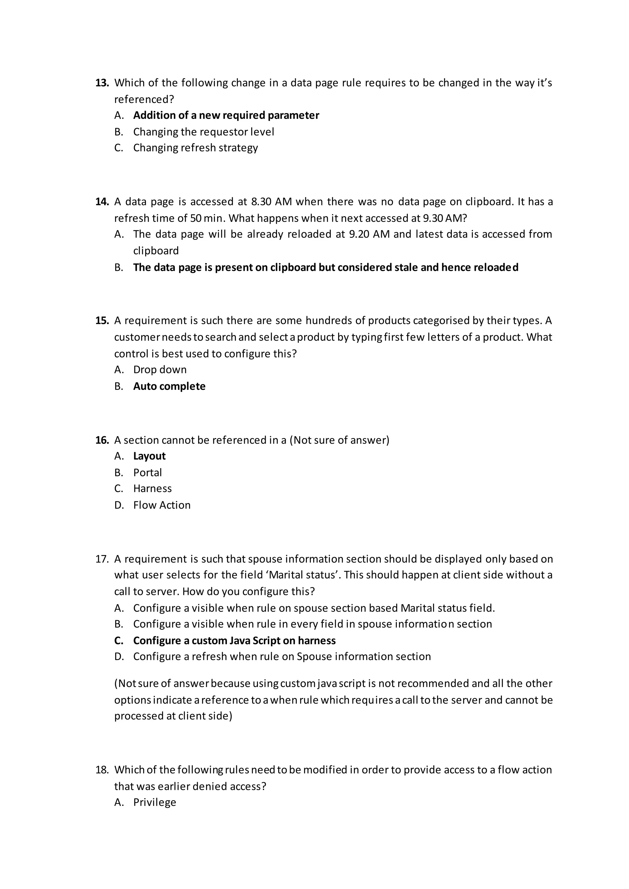 13. Which of the following change in a data page rule requires to be changed in the way it’s
referenced?
A. Addition of a new required parameter
B. Changing the requestor level
C. Changing refresh strategy
14. A data page is accessed at 8.30 AM when there was no data page on clipboard. It has a
refresh time of 50 min. What happens when it next accessed at 9.30 AM?
A. The data page will be already reloaded at 9.20 AM and latest data is accessed from
clipboard
B. The data page is present on clipboard but considered stale and hence reloaded
15. A requirement is such there are some hundreds of products categorised by their types. A
customerneedstosearchand selectaproduct by typingfirst few letters of a product. What
control is best used to configure this?
A. Drop down
B. Auto complete
16. A section cannot be referenced in a (Not sure of answer)
A. Layout
B. Portal
C. Harness
D. Flow Action
17. A requirement is such that spouse information section should be displayed only based on
what user selects for the field ‘Marital status’. This should happen at client side without a
call to server. How do you configure this?
A. Configure a visible when rule on spouse section based Marital status field.
B. Configure a visible when rule in every field in spouse information section
C. Configure a custom Java Script on harness
D. Configure a refresh when rule on Spouse information section
(Notsure of answerbecause usingcustomjavascript is not recommended and all the other
optionsindicate areference toawhenrule whichrequiresacall tothe server and cannot be
processed at client side)
18. Whichof the followingrulesneedtobe modified in order to provide access to a flow action
that was earlier denied access?
A. Privilege
 